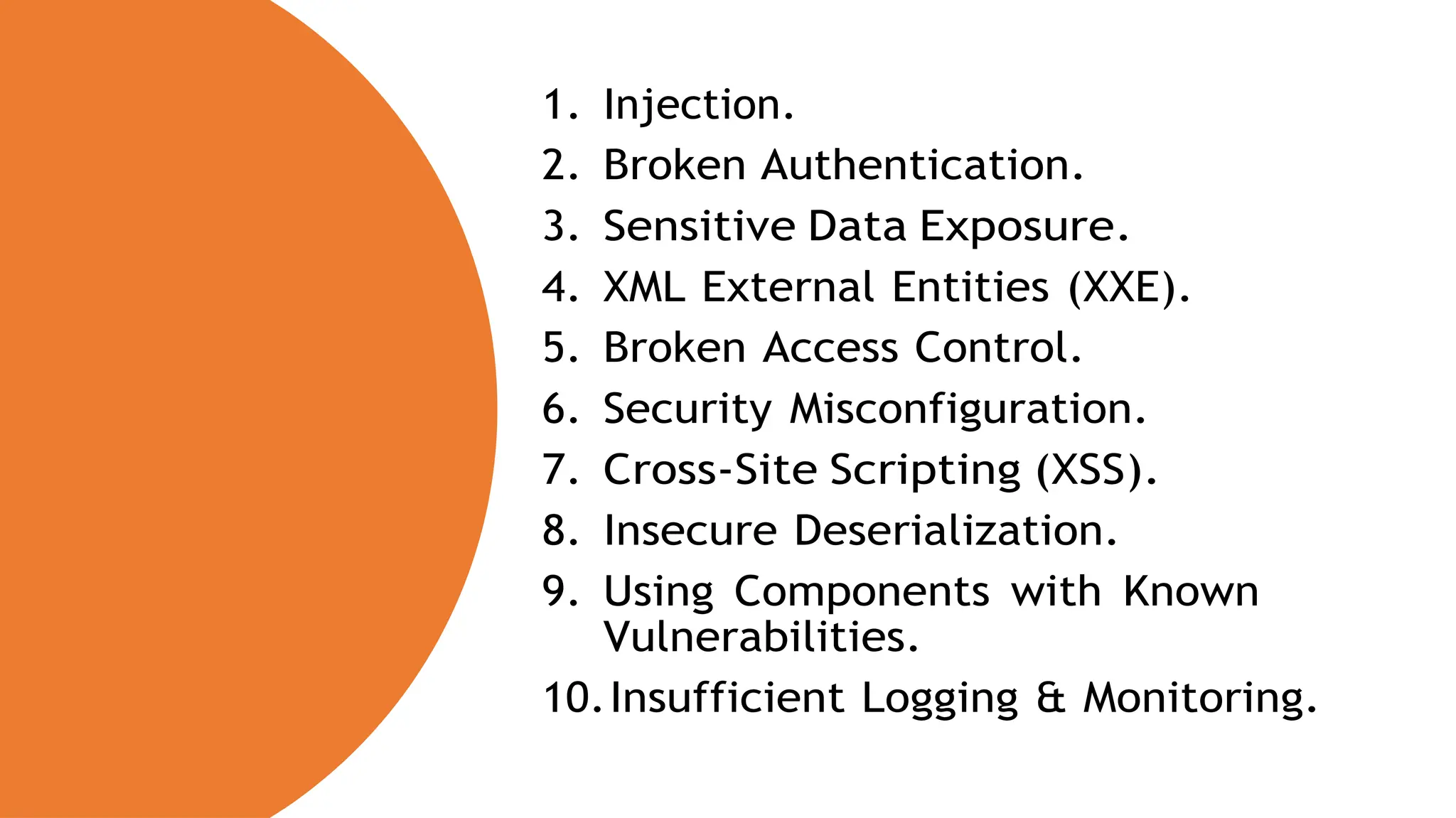 1. Injection.
2. Broken Authentication.
3. Sensitive Data Exposure.
4. XML External Entities (XXE).
5. Broken Access Control.
6. Security Misconfiguration.
7. Cross-Site Scripting (XSS).
8. Insecure Deserialization.
9. Using Components with Known
Vulnerabilities.
10.Insufficient Logging & Monitoring.
 
