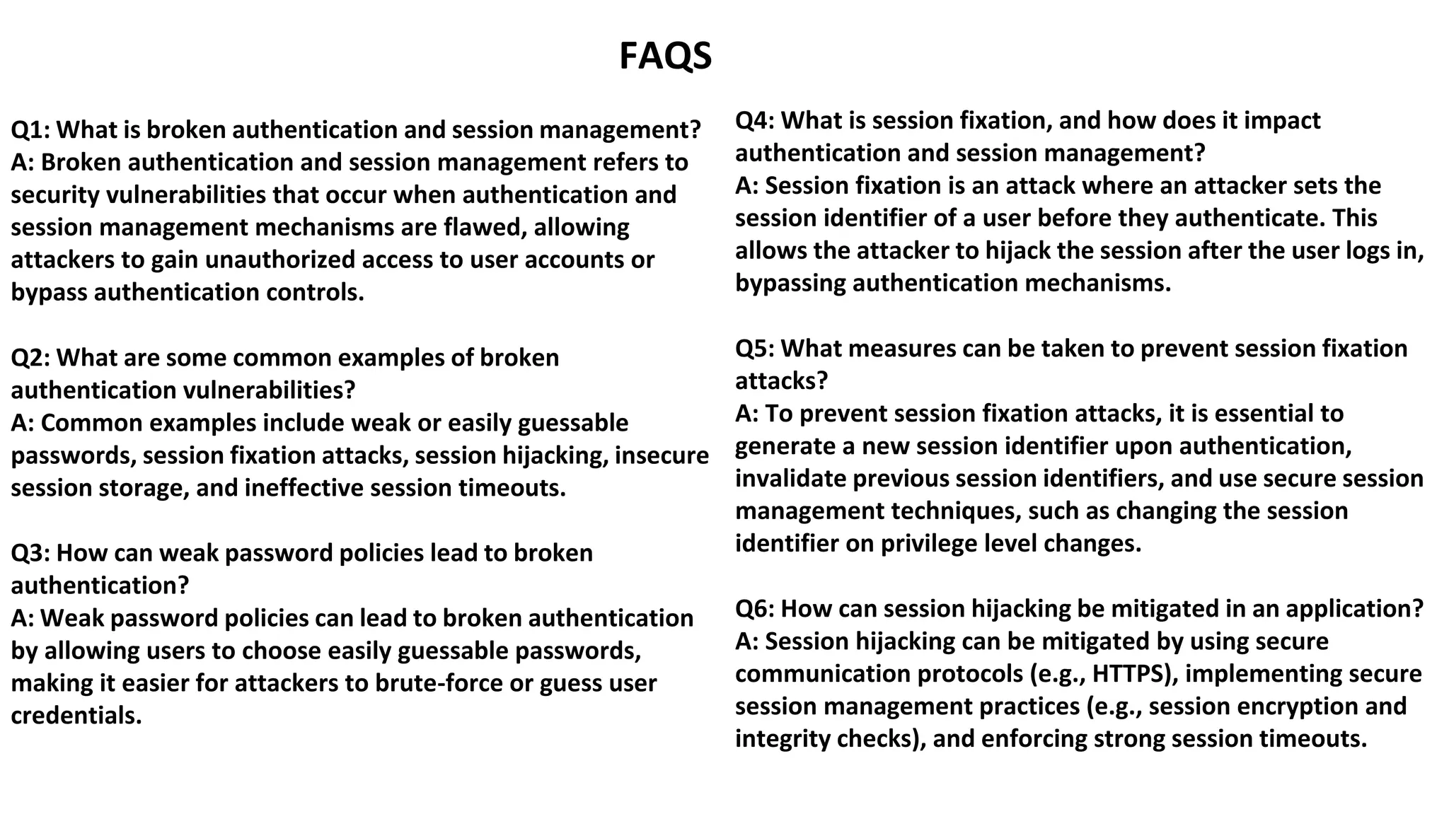 FAQS
Q1: What is broken authentication and session management?
A: Broken authentication and session management refers to
security vulnerabilities that occur when authentication and
session management mechanisms are flawed, allowing
attackers to gain unauthorized access to user accounts or
bypass authentication controls.
Q2: What are some common examples of broken
authentication vulnerabilities?
A: Common examples include weak or easily guessable
passwords, session fixation attacks, session hijacking, insecure
session storage, and ineffective session timeouts.
Q3: How can weak password policies lead to broken
authentication?
A: Weak password policies can lead to broken authentication
by allowing users to choose easily guessable passwords,
making it easier for attackers to brute-force or guess user
credentials.
Q4: What is session fixation, and how does it impact
authentication and session management?
A: Session fixation is an attack where an attacker sets the
session identifier of a user before they authenticate. This
allows the attacker to hijack the session after the user logs in,
bypassing authentication mechanisms.
Q5: What measures can be taken to prevent session fixation
attacks?
A: To prevent session fixation attacks, it is essential to
generate a new session identifier upon authentication,
invalidate previous session identifiers, and use secure session
management techniques, such as changing the session
identifier on privilege level changes.
Q6: How can session hijacking be mitigated in an application?
A: Session hijacking can be mitigated by using secure
communication protocols (e.g., HTTPS), implementing secure
session management practices (e.g., session encryption and
integrity checks), and enforcing strong session timeouts.
 
