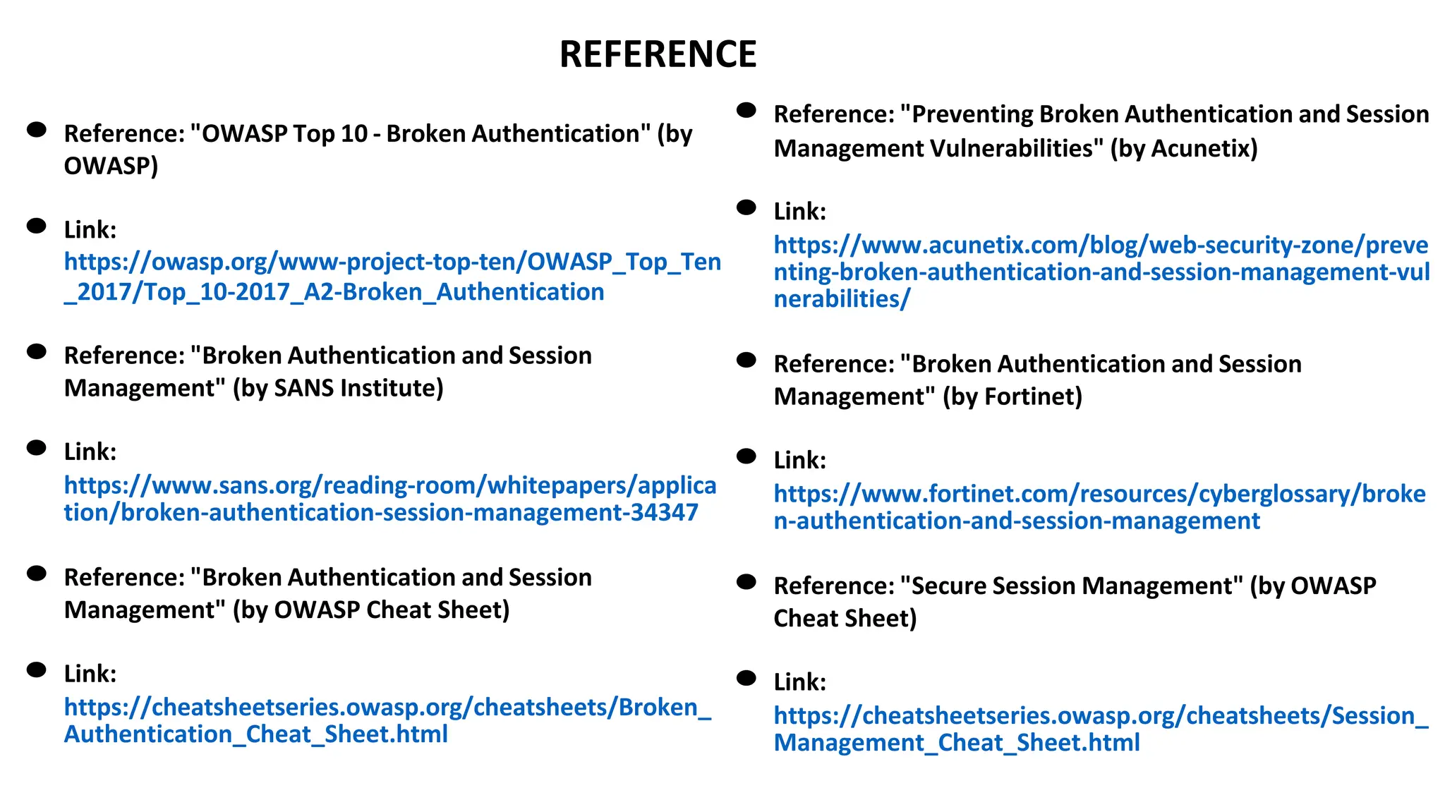 REFERENCE
● Reference: "OWASP Top 10 - Broken Authentication" (by
OWASP)
● Link:
https://owasp.org/www-project-top-ten/OWASP_Top_Ten
_2017/Top_10-2017_A2-Broken_Authentication
● Reference: "Broken Authentication and Session
Management" (by SANS Institute)
● Link:
https://www.sans.org/reading-room/whitepapers/applica
tion/broken-authentication-session-management-34347
● Reference: "Broken Authentication and Session
Management" (by OWASP Cheat Sheet)
● Link:
https://cheatsheetseries.owasp.org/cheatsheets/Broken_
Authentication_Cheat_Sheet.html
● Reference: "Preventing Broken Authentication and Session
Management Vulnerabilities" (by Acunetix)
● Link:
https://www.acunetix.com/blog/web-security-zone/preve
nting-broken-authentication-and-session-management-vul
nerabilities/
● Reference: "Broken Authentication and Session
Management" (by Fortinet)
● Link:
https://www.fortinet.com/resources/cyberglossary/broke
n-authentication-and-session-management
● Reference: "Secure Session Management" (by OWASP
Cheat Sheet)
● Link:
https://cheatsheetseries.owasp.org/cheatsheets/Session_
Management_Cheat_Sheet.html
 