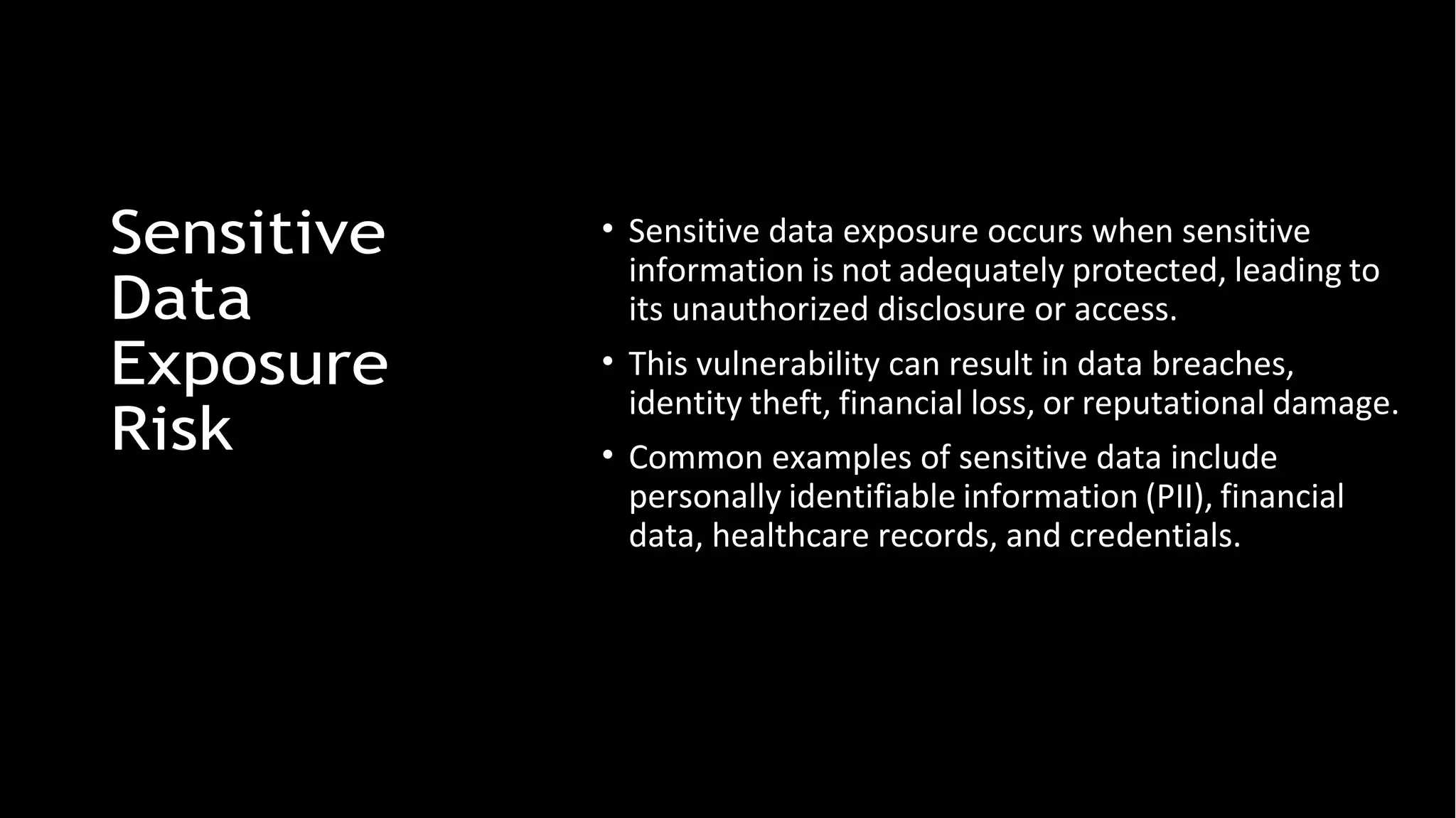 Sensitive
Data
Exposure
Risk
• Sensitive data exposure occurs when sensitive
information is not adequately protected, leading to
its unauthorized disclosure or access.
• This vulnerability can result in data breaches,
identity theft, financial loss, or reputational damage.
• Common examples of sensitive data include
personally identifiable information (PII), financial
data, healthcare records, and credentials.
 