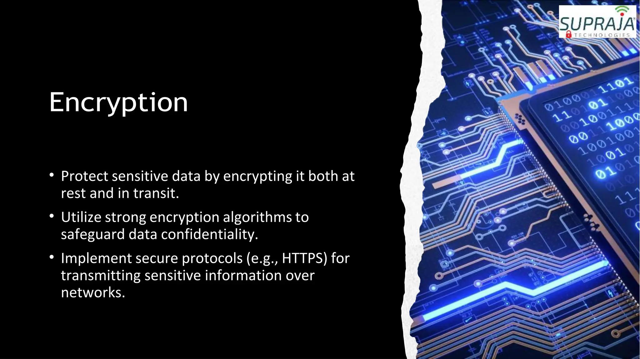 Encryption
• Protect sensitive data by encrypting it both at
rest and in transit.
• Utilize strong encryption algorithms to
safeguard data confidentiality.
• Implement secure protocols (e.g., HTTPS) for
transmitting sensitive information over
networks.
 