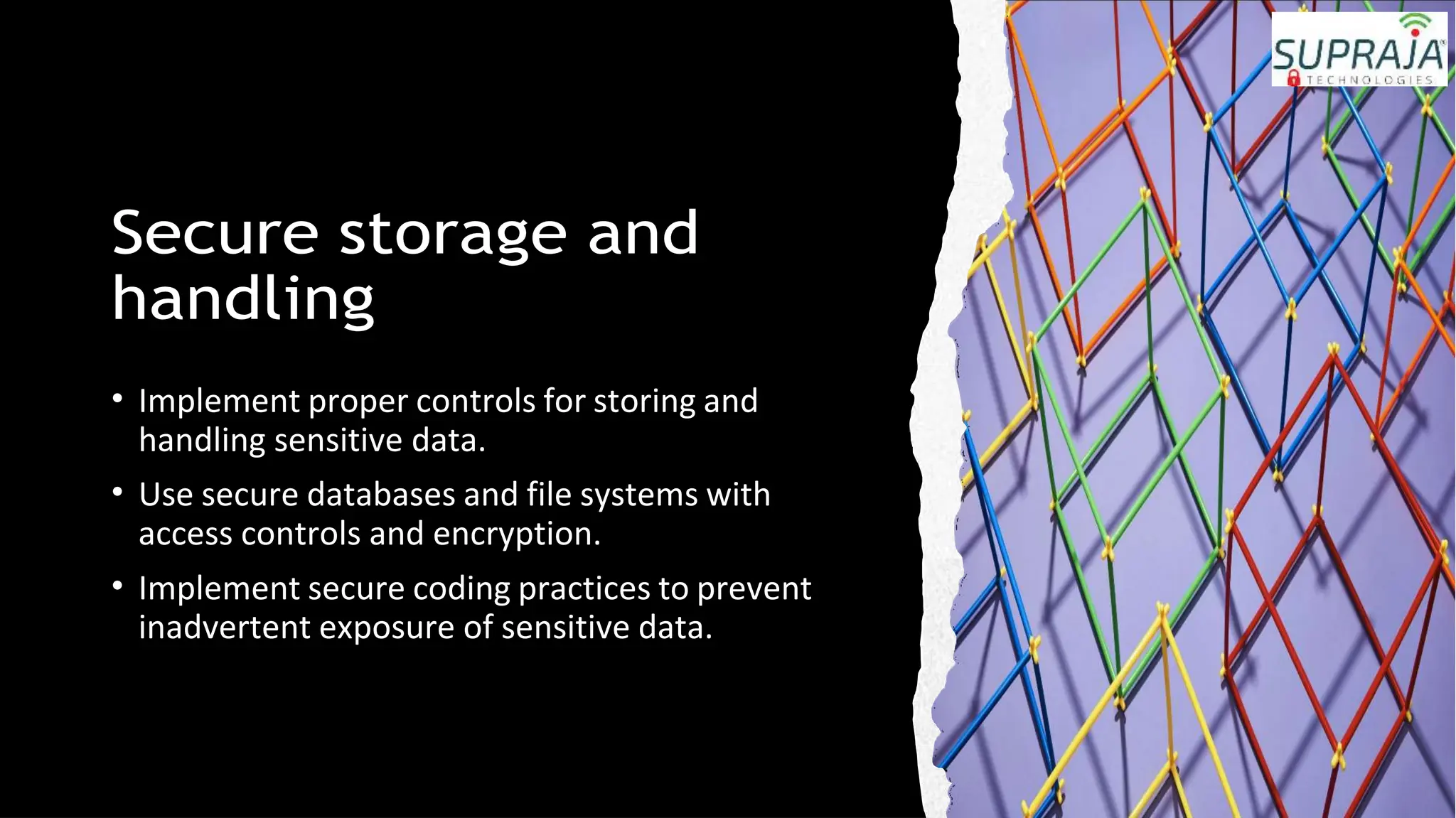 Secure storage and
handling
• Implement proper controls for storing and
handling sensitive data.
• Use secure databases and file systems with
access controls and encryption.
• Implement secure coding practices to prevent
inadvertent exposure of sensitive data.
 