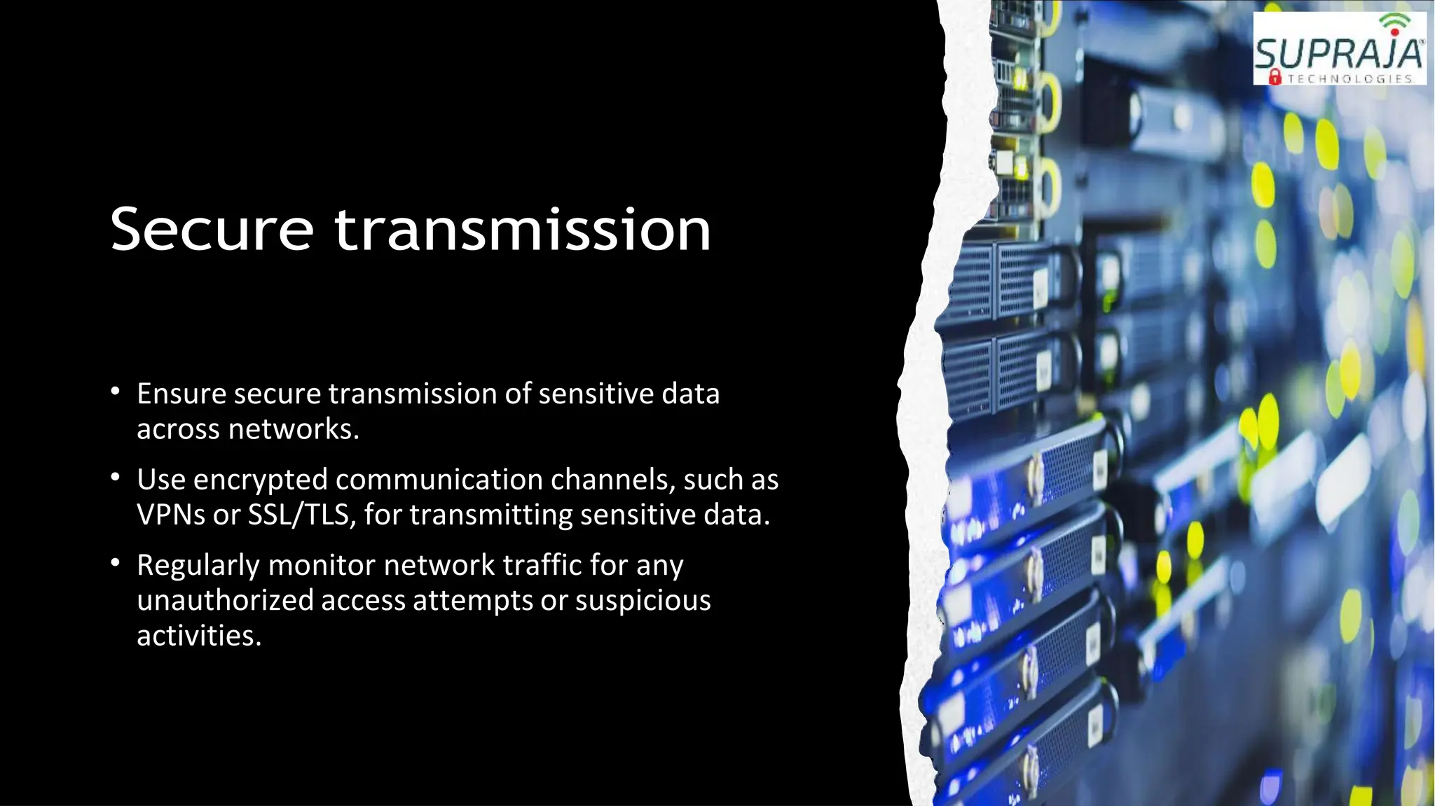 Secure transmission
• Ensure secure transmission of sensitive data
across networks.
• Use encrypted communication channels, such as
VPNs or SSL/TLS, for transmitting sensitive data.
• Regularly monitor network traffic for any
unauthorized access attempts or suspicious
activities.
 