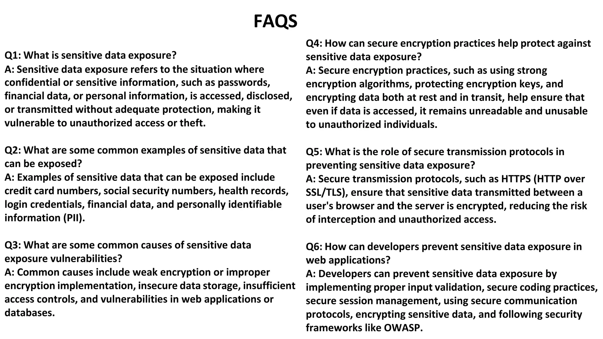 Q1: What is sensitive data exposure?
FAQS
Q4: How can secure encryption practices help protect against
sensitive data exposure?
A: Sensitive data exposure refers to the situation where
confidential or sensitive information, such as passwords,
financial data, or personal information, is accessed, disclosed,
or transmitted without adequate protection, making it
vulnerable to unauthorized access or theft.
Q2: What are some common examples of sensitive data that
can be exposed?
A: Examples of sensitive data that can be exposed include
credit card numbers, social security numbers, health records,
login credentials, financial data, and personally identifiable
information (PII).
Q3: What are some common causes of sensitive data
exposure vulnerabilities?
A: Common causes include weak encryption or improper
encryption implementation, insecure data storage, insufficient
access controls, and vulnerabilities in web applications or
databases.
A: Secure encryption practices, such as using strong
encryption algorithms, protecting encryption keys, and
encrypting data both at rest and in transit, help ensure that
even if data is accessed, it remains unreadable and unusable
to unauthorized individuals.
Q5: What is the role of secure transmission protocols in
preventing sensitive data exposure?
A: Secure transmission protocols, such as HTTPS (HTTP over
SSL/TLS), ensure that sensitive data transmitted between a
user's browser and the server is encrypted, reducing the risk
of interception and unauthorized access.
Q6: How can developers prevent sensitive data exposure in
web applications?
A: Developers can prevent sensitive data exposure by
implementing proper input validation, secure coding practices,
secure session management, using secure communication
protocols, encrypting sensitive data, and following security
frameworks like OWASP.
 