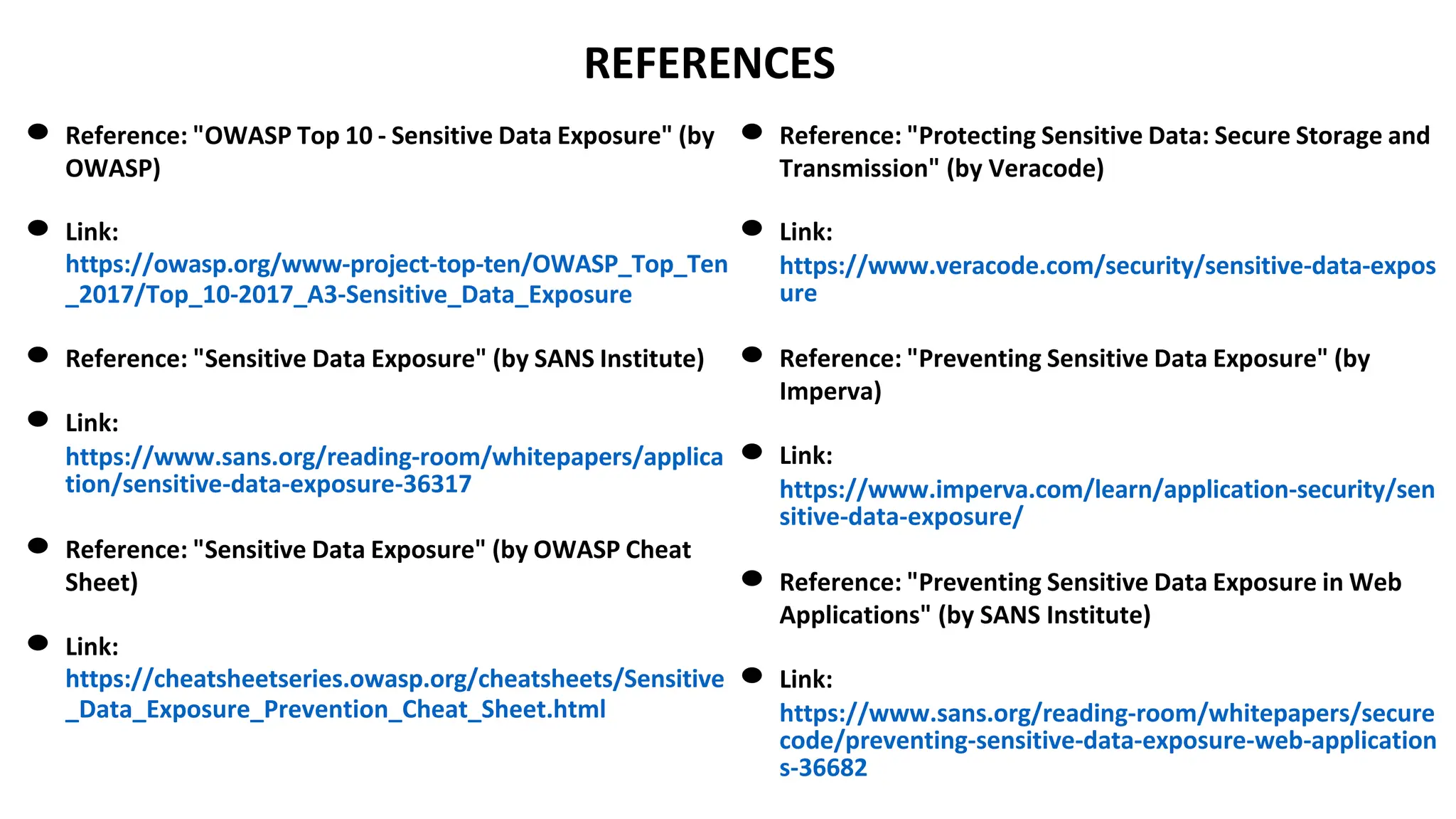 REFERENCES
● Reference: "OWASP Top 10 - Sensitive Data Exposure" (by
OWASP)
● Link:
https://owasp.org/www-project-top-ten/OWASP_Top_Ten
_2017/Top_10-2017_A3-Sensitive_Data_Exposure
● Reference: "Sensitive Data Exposure" (by SANS Institute)
● Link:
https://www.sans.org/reading-room/whitepapers/applica
tion/sensitive-data-exposure-36317
● Reference: "Sensitive Data Exposure" (by OWASP Cheat
Sheet)
● Link:
https://cheatsheetseries.owasp.org/cheatsheets/Sensitive
_Data_Exposure_Prevention_Cheat_Sheet.html
● Reference: "Protecting Sensitive Data: Secure Storage and
Transmission" (by Veracode)
● Link:
https://www.veracode.com/security/sensitive-data-expos
ure
● Reference: "Preventing Sensitive Data Exposure" (by
Imperva)
● Link:
https://www.imperva.com/learn/application-security/sen
sitive-data-exposure/
● Reference: "Preventing Sensitive Data Exposure in Web
Applications" (by SANS Institute)
● Link:
https://www.sans.org/reading-room/whitepapers/secure
code/preventing-sensitive-data-exposure-web-application
s-36682
 