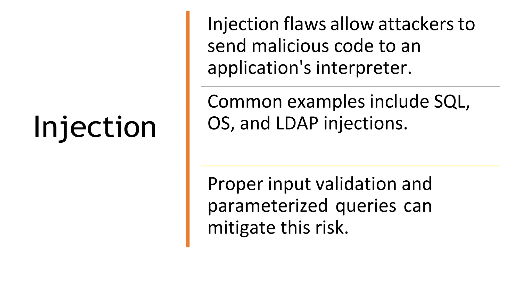 Injection
Injection flaws allow attackers to
send malicious code to an
application's interpreter.
Common examples include SQL,
OS, and LDAP injections.
Proper input validation and
parameterized queries can
mitigate this risk.
 