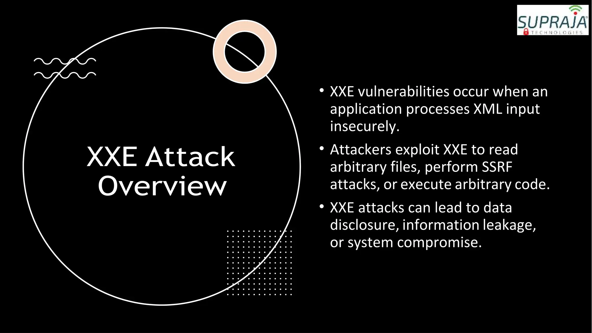 XXE Attack
Overview
• XXE vulnerabilities occur when an
application processes XML input
insecurely.
• Attackers exploit XXE to read
arbitrary files, perform SSRF
attacks, or execute arbitrary code.
• XXE attacks can lead to data
disclosure, information leakage,
or system compromise.
 