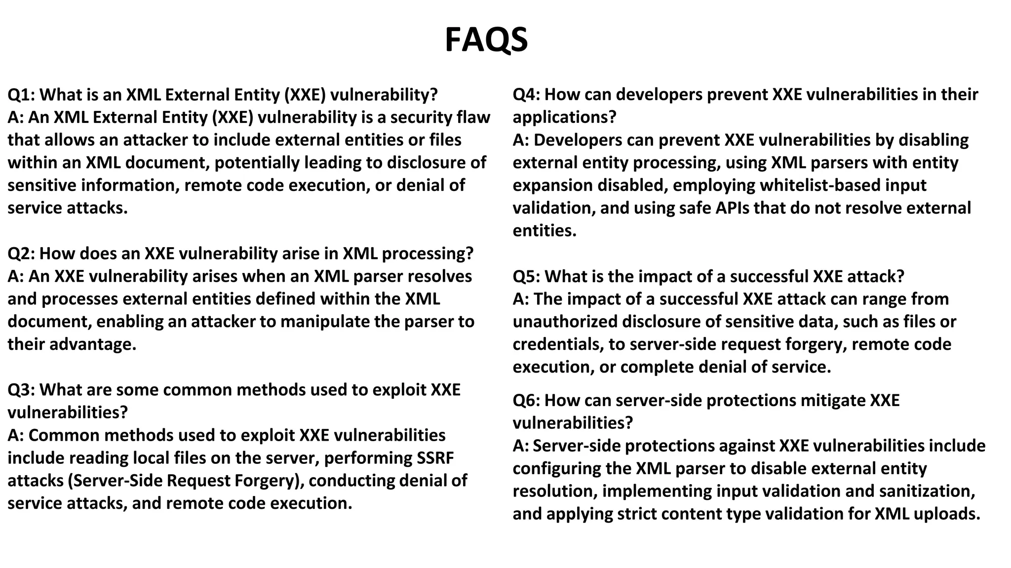 FAQS
Q1: What is an XML External Entity (XXE) vulnerability?
A: An XML External Entity (XXE) vulnerability is a security flaw
that allows an attacker to include external entities or files
within an XML document, potentially leading to disclosure of
sensitive information, remote code execution, or denial of
service attacks.
Q2: How does an XXE vulnerability arise in XML processing?
A: An XXE vulnerability arises when an XML parser resolves
and processes external entities defined within the XML
document, enabling an attacker to manipulate the parser to
their advantage.
Q3: What are some common methods used to exploit XXE
vulnerabilities?
A: Common methods used to exploit XXE vulnerabilities
include reading local files on the server, performing SSRF
attacks (Server-Side Request Forgery), conducting denial of
service attacks, and remote code execution.
Q4: How can developers prevent XXE vulnerabilities in their
applications?
A: Developers can prevent XXE vulnerabilities by disabling
external entity processing, using XML parsers with entity
expansion disabled, employing whitelist-based input
validation, and using safe APIs that do not resolve external
entities.
Q5: What is the impact of a successful XXE attack?
A: The impact of a successful XXE attack can range from
unauthorized disclosure of sensitive data, such as files or
credentials, to server-side request forgery, remote code
execution, or complete denial of service.
Q6: How can server-side protections mitigate XXE
vulnerabilities?
A: Server-side protections against XXE vulnerabilities include
configuring the XML parser to disable external entity
resolution, implementing input validation and sanitization,
and applying strict content type validation for XML uploads.
 