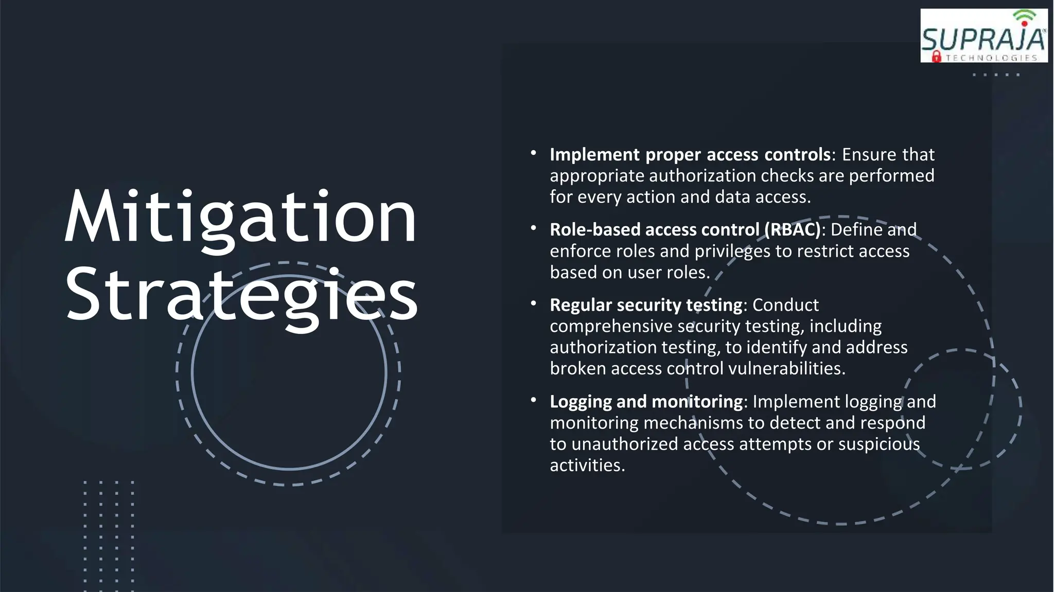 Mitigation
Strategies
• Implement proper access controls: Ensure that
appropriate authorization checks are performed
for every action and data access.
• Role-based access control (RBAC): Define and
enforce roles and privileges to restrict access
based on user roles.
• Regular security testing: Conduct
comprehensive security testing, including
authorization testing, to identify and address
broken access control vulnerabilities.
• Logging and monitoring: Implement logging and
monitoring mechanisms to detect and respond
to unauthorized access attempts or suspicious
activities.
 