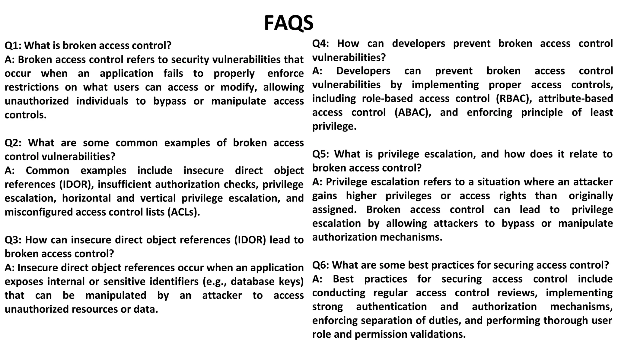 Q1: What is broken access control?
FAQS
Q4: How can developers prevent broken access control
A: Broken access control refers to security vulnerabilities that
occur when an application fails to properly enforce
restrictions on what users can access or modify, allowing
unauthorized individuals to bypass or manipulate access
controls.
Q2: What are some common examples of broken access
control vulnerabilities?
A: Common examples include insecure direct object
references (IDOR), insufficient authorization checks, privilege
escalation, horizontal and vertical privilege escalation, and
misconfigured access control lists (ACLs).
Q3: How can insecure direct object references (IDOR) lead to
broken access control?
A: Insecure direct object references occur when an application
exposes internal or sensitive identifiers (e.g., database keys)
that can be manipulated by an attacker to access
unauthorized resources or data.
vulnerabilities?
A: Developers can prevent broken access control
vulnerabilities by implementing proper access controls,
including role-based access control (RBAC), attribute-based
access control (ABAC), and enforcing principle of least
privilege.
Q5: What is privilege escalation, and how does it relate to
broken access control?
A: Privilege escalation refers to a situation where an attacker
gains higher privileges or access rights than originally
assigned. Broken access control can lead to privilege
escalation by allowing attackers to bypass or manipulate
authorization mechanisms.
Q6: What are some best practices for securing access control?
A: Best practices for securing access control include
conducting regular access control reviews, implementing
strong authentication and authorization mechanisms,
enforcing separation of duties, and performing thorough user
role and permission validations.
 