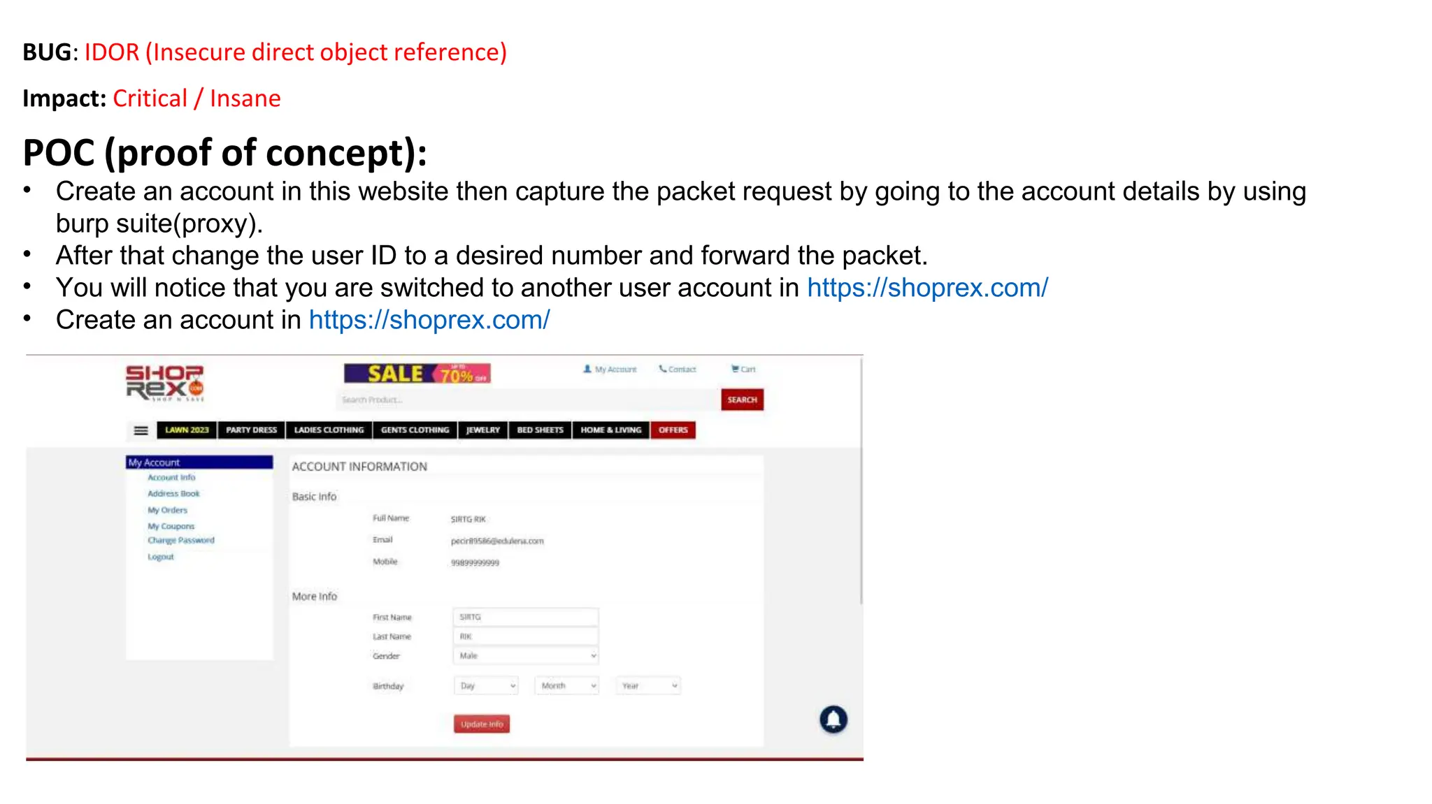 BUG: IDOR (Insecure direct object reference)
Impact: Critical / Insane
POC (proof of concept):
• Create an account in this website then capture the packet request by going to the account details by using
burp suite(proxy).
• After that change the user ID to a desired number and forward the packet.
• You will notice that you are switched to another user account in https://shoprex.com/
• Create an account in https://shoprex.com/
 