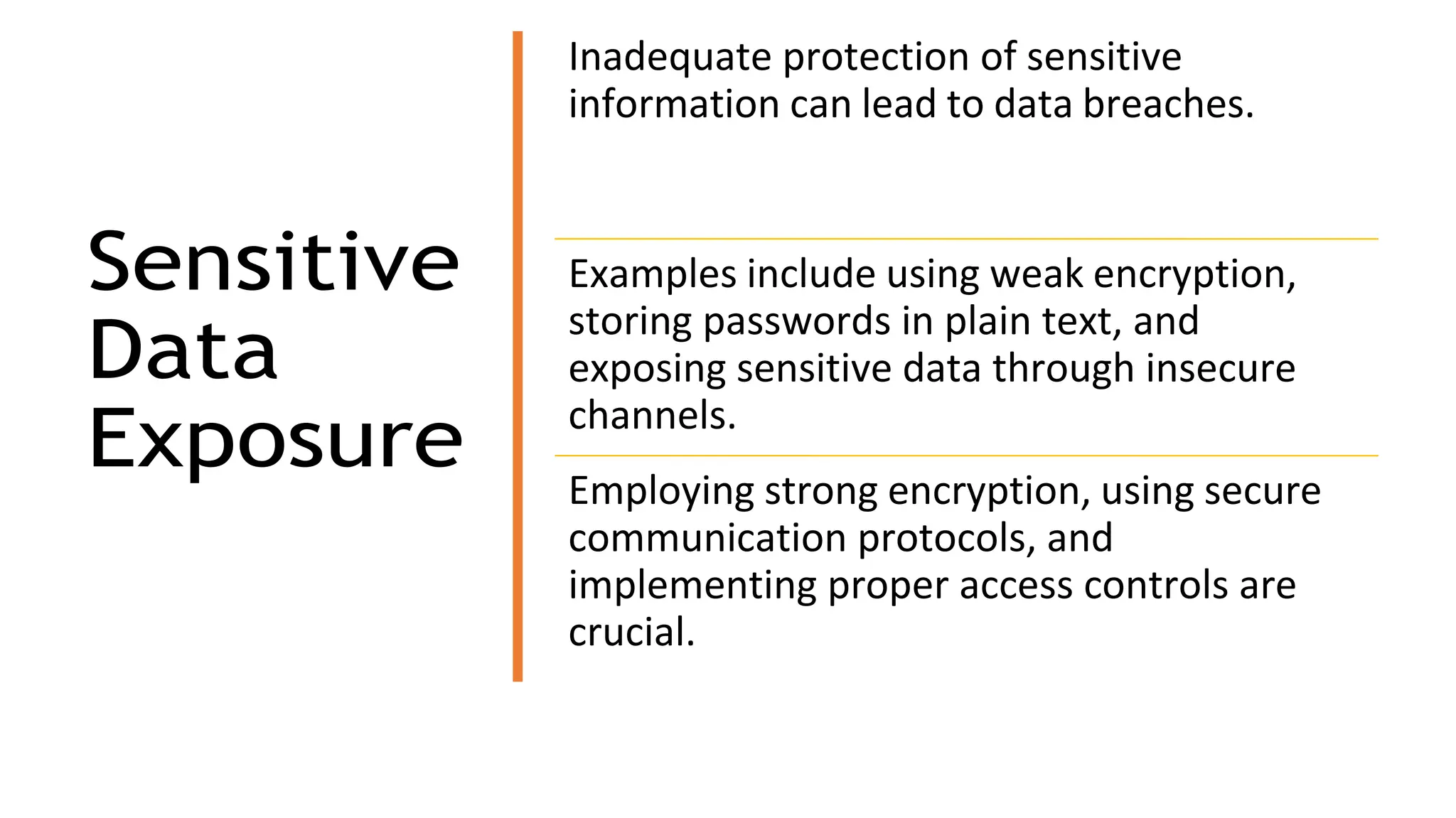 Sensitive
Data
Exposure
Inadequate protection of sensitive
information can lead to data breaches.
Examples include using weak encryption,
storing passwords in plain text, and
exposing sensitive data through insecure
channels.
Employing strong encryption, using secure
communication protocols, and
implementing proper access controls are
crucial.
 