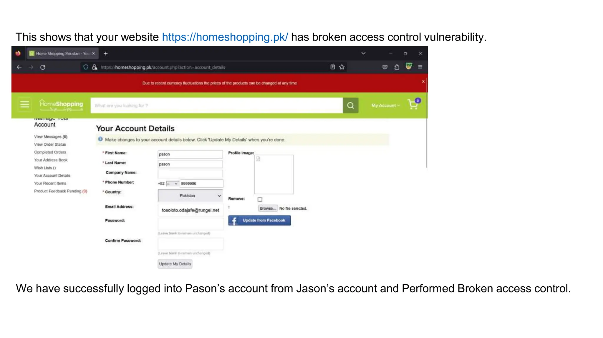 This shows that your website https://homeshopping.pk/ has broken access control vulnerability.
We have successfully logged into Pason’s account from Jason’s account and Performed Broken access control.
 