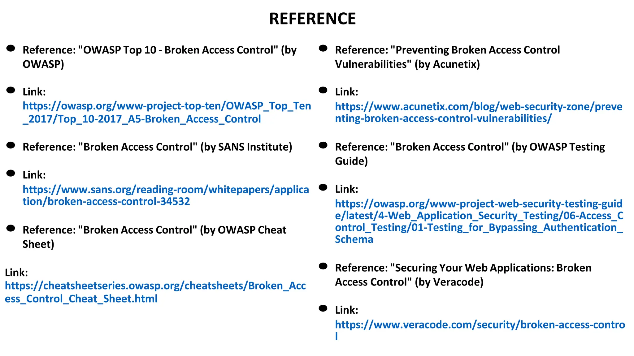 REFERENCE
● Reference: "OWASP Top 10 - Broken Access Control" (by
OWASP)
● Link:
https://owasp.org/www-project-top-ten/OWASP_Top_Ten
_2017/Top_10-2017_A5-Broken_Access_Control
● Reference: "Broken Access Control" (by SANS Institute)
● Link:
https://www.sans.org/reading-room/whitepapers/applica
tion/broken-access-control-34532
● Reference: "Broken Access Control" (by OWASP Cheat
Sheet)
Link:
https://cheatsheetseries.owasp.org/cheatsheets/Broken_Acc
ess_Control_Cheat_Sheet.html
● Reference: "Preventing Broken Access Control
Vulnerabilities" (by Acunetix)
● Link:
https://www.acunetix.com/blog/web-security-zone/preve
nting-broken-access-control-vulnerabilities/
● Reference: "Broken Access Control" (by OWASP Testing
Guide)
● Link:
https://owasp.org/www-project-web-security-testing-guid
e/latest/4-Web_Application_Security_Testing/06-Access_C
ontrol_Testing/01-Testing_for_Bypassing_Authentication_
Schema
● Reference: "Securing Your Web Applications: Broken
Access Control" (by Veracode)
● Link:
https://www.veracode.com/security/broken-access-contro
l
 