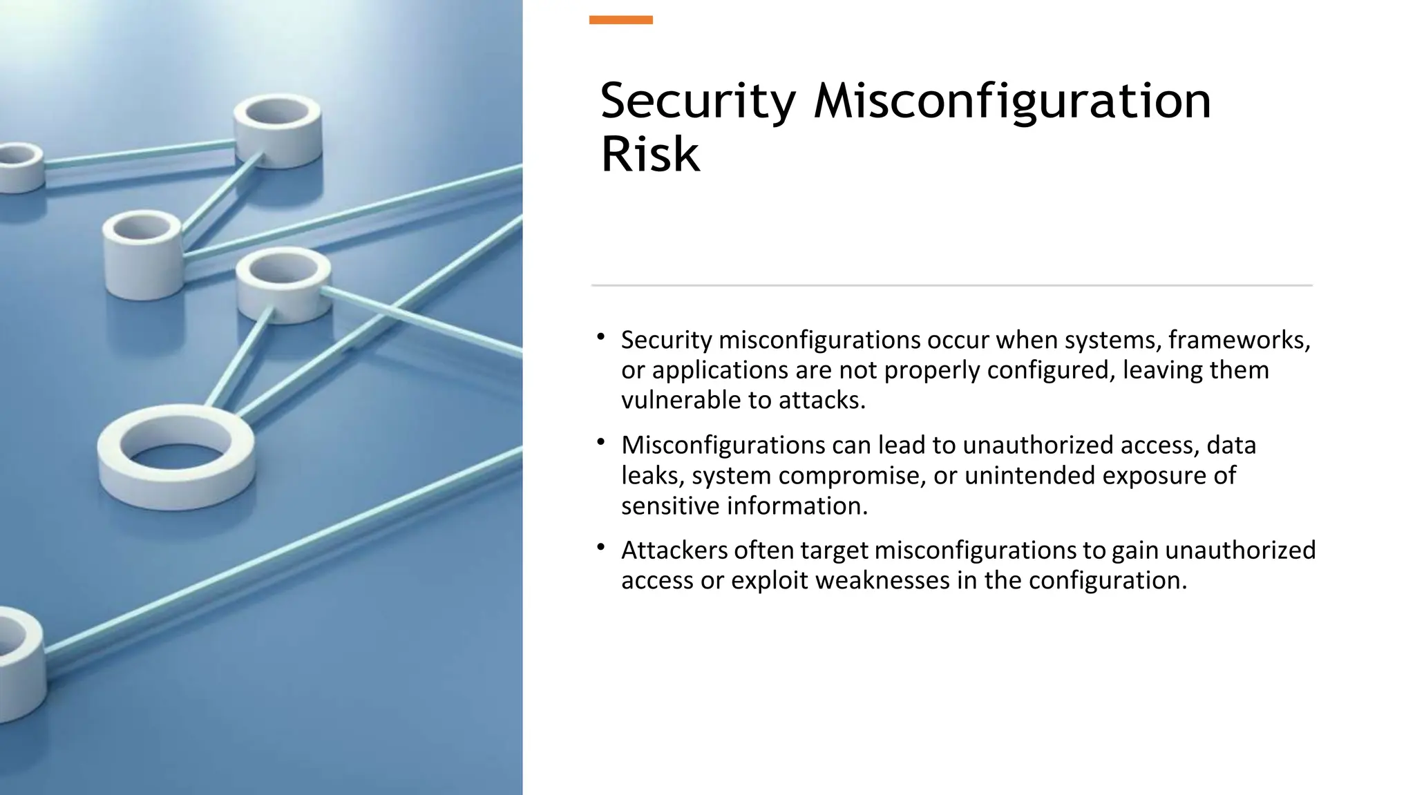 Security Misconfiguration
Risk
• Security misconfigurations occur when systems, frameworks,
or applications are not properly configured, leaving them
vulnerable to attacks.
• Misconfigurations can lead to unauthorized access, data
leaks, system compromise, or unintended exposure of
sensitive information.
• Attackers often target misconfigurations to gain unauthorized
access or exploit weaknesses in the configuration.
 