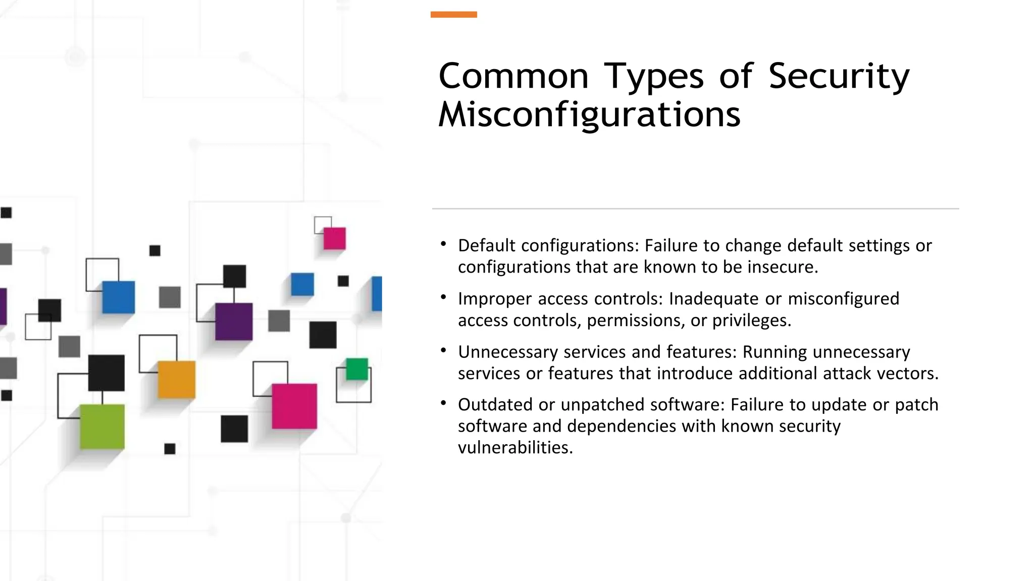 Common Types of Security
Misconfigurations
• Default configurations: Failure to change default settings or
configurations that are known to be insecure.
• Improper access controls: Inadequate or misconfigured
access controls, permissions, or privileges.
• Unnecessary services and features: Running unnecessary
services or features that introduce additional attack vectors.
• Outdated or unpatched software: Failure to update or patch
software and dependencies with known security
vulnerabilities.
 