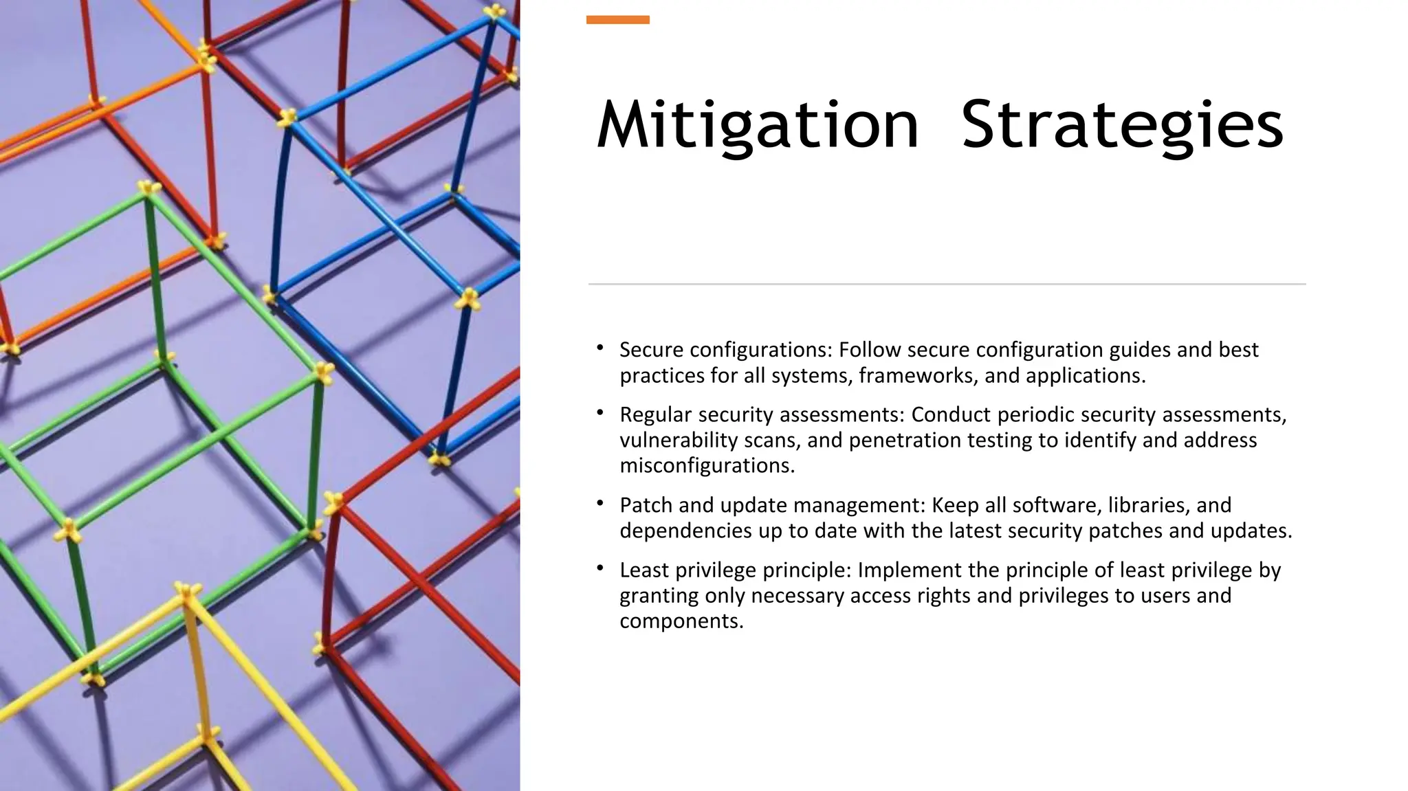 Mitigation Strategies
• Secure configurations: Follow secure configuration guides and best
practices for all systems, frameworks, and applications.
• Regular security assessments: Conduct periodic security assessments,
vulnerability scans, and penetration testing to identify and address
misconfigurations.
• Patch and update management: Keep all software, libraries, and
dependencies up to date with the latest security patches and updates.
• Least privilege principle: Implement the principle of least privilege by
granting only necessary access rights and privileges to users and
components.
 