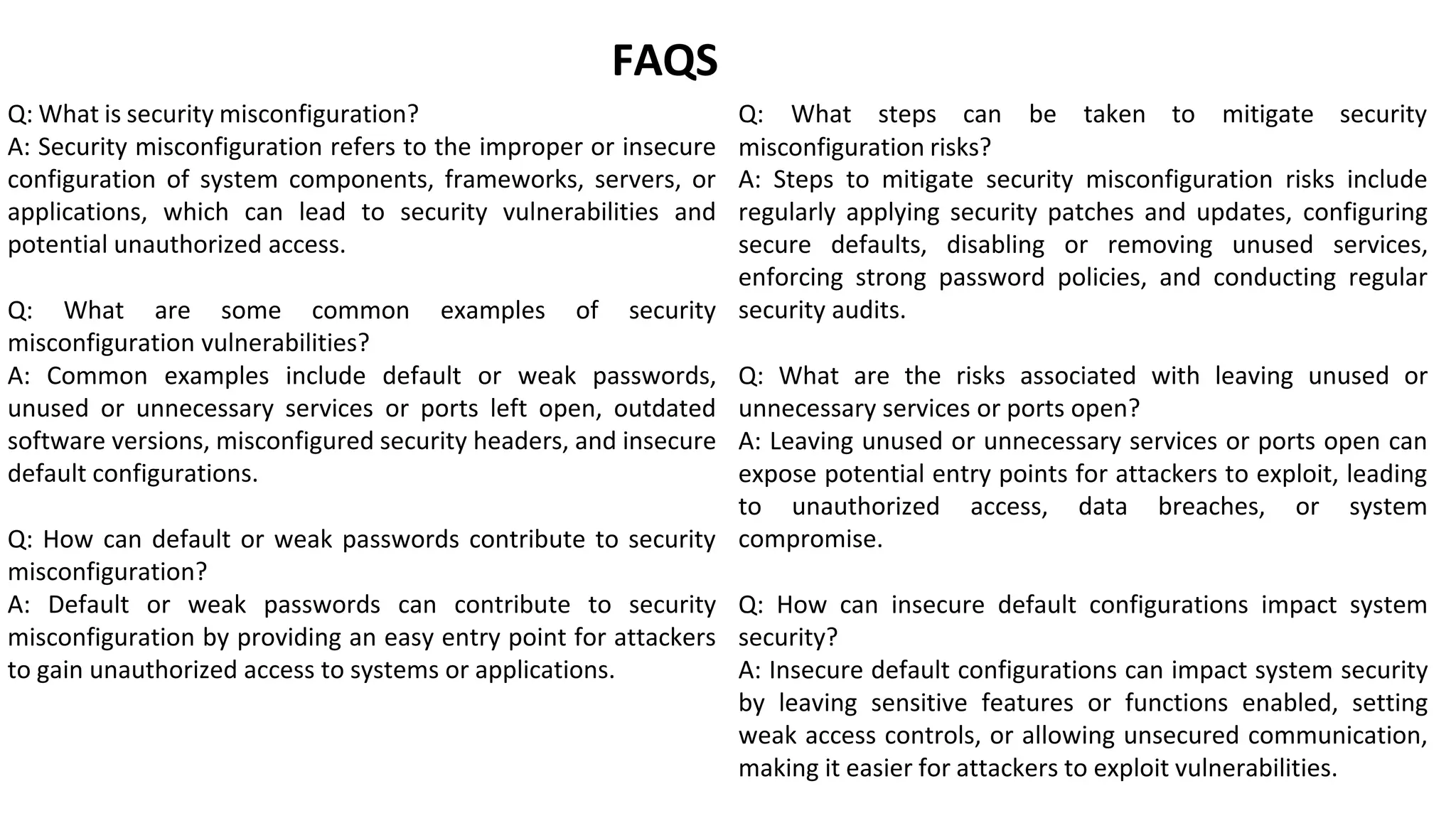 Q: What is security misconfiguration?
FAQS
Q: What steps can be taken to mitigate security
A: Security misconfiguration refers to the improper or insecure
configuration of system components, frameworks, servers, or
applications, which can lead to security vulnerabilities and
potential unauthorized access.
Q: What are some common examples of security
misconfiguration vulnerabilities?
A: Common examples include default or weak passwords,
unused or unnecessary services or ports left open, outdated
software versions, misconfigured security headers, and insecure
default configurations.
Q: How can default or weak passwords contribute to security
misconfiguration?
A: Default or weak passwords can contribute to security
misconfiguration by providing an easy entry point for attackers
to gain unauthorized access to systems or applications.
misconfiguration risks?
A: Steps to mitigate security misconfiguration risks include
regularly applying security patches and updates, configuring
secure defaults, disabling or removing unused services,
enforcing strong password policies, and conducting regular
security audits.
Q: What are the risks associated with leaving unused or
unnecessary services or ports open?
A: Leaving unused or unnecessary services or ports open can
expose potential entry points for attackers to exploit, leading
to unauthorized access, data breaches, or system
compromise.
Q: How can insecure default configurations impact system
security?
A: Insecure default configurations can impact system security
by leaving sensitive features or functions enabled, setting
weak access controls, or allowing unsecured communication,
making it easier for attackers to exploit vulnerabilities.
 