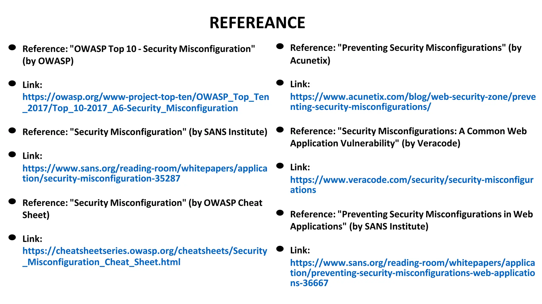 REFEREANCE
● Reference: "OWASP Top 10 - Security Misconfiguration"
(by OWASP)
● Link:
https://owasp.org/www-project-top-ten/OWASP_Top_Ten
_2017/Top_10-2017_A6-Security_Misconfiguration
● Reference: "Security Misconfiguration" (by SANS Institute)
● Link:
https://www.sans.org/reading-room/whitepapers/applica
tion/security-misconfiguration-35287
● Reference: "Security Misconfiguration" (by OWASP Cheat
Sheet)
● Link:
https://cheatsheetseries.owasp.org/cheatsheets/Security
_Misconfiguration_Cheat_Sheet.html
● Reference: "Preventing Security Misconfigurations" (by
Acunetix)
● Link:
https://www.acunetix.com/blog/web-security-zone/preve
nting-security-misconfigurations/
● Reference: "Security Misconfigurations: A Common Web
Application Vulnerability" (by Veracode)
● Link:
https://www.veracode.com/security/security-misconfigur
ations
● Reference: "Preventing Security Misconfigurations in Web
Applications" (by SANS Institute)
● Link:
https://www.sans.org/reading-room/whitepapers/applica
tion/preventing-security-misconfigurations-web-applicatio
ns-36667
 