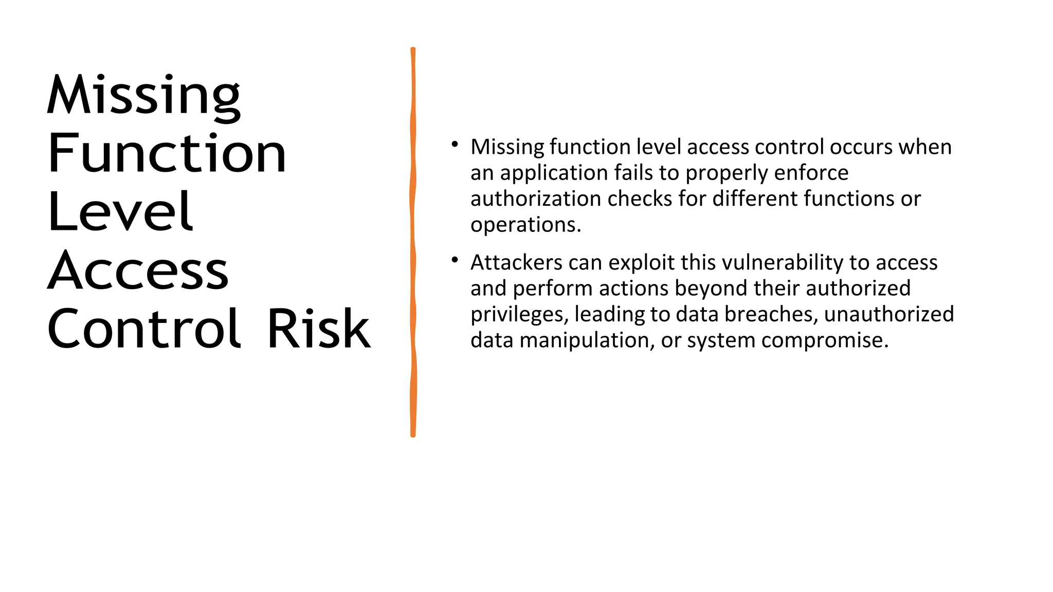 Missing
Function
Level
Access
Control Risk
• Missing function level access control occurs when
an application fails to properly enforce
authorization checks for different functions or
operations.
• Attackers can exploit this vulnerability to access
and perform actions beyond their authorized
privileges, leading to data breaches, unauthorized
data manipulation, or system compromise.
 