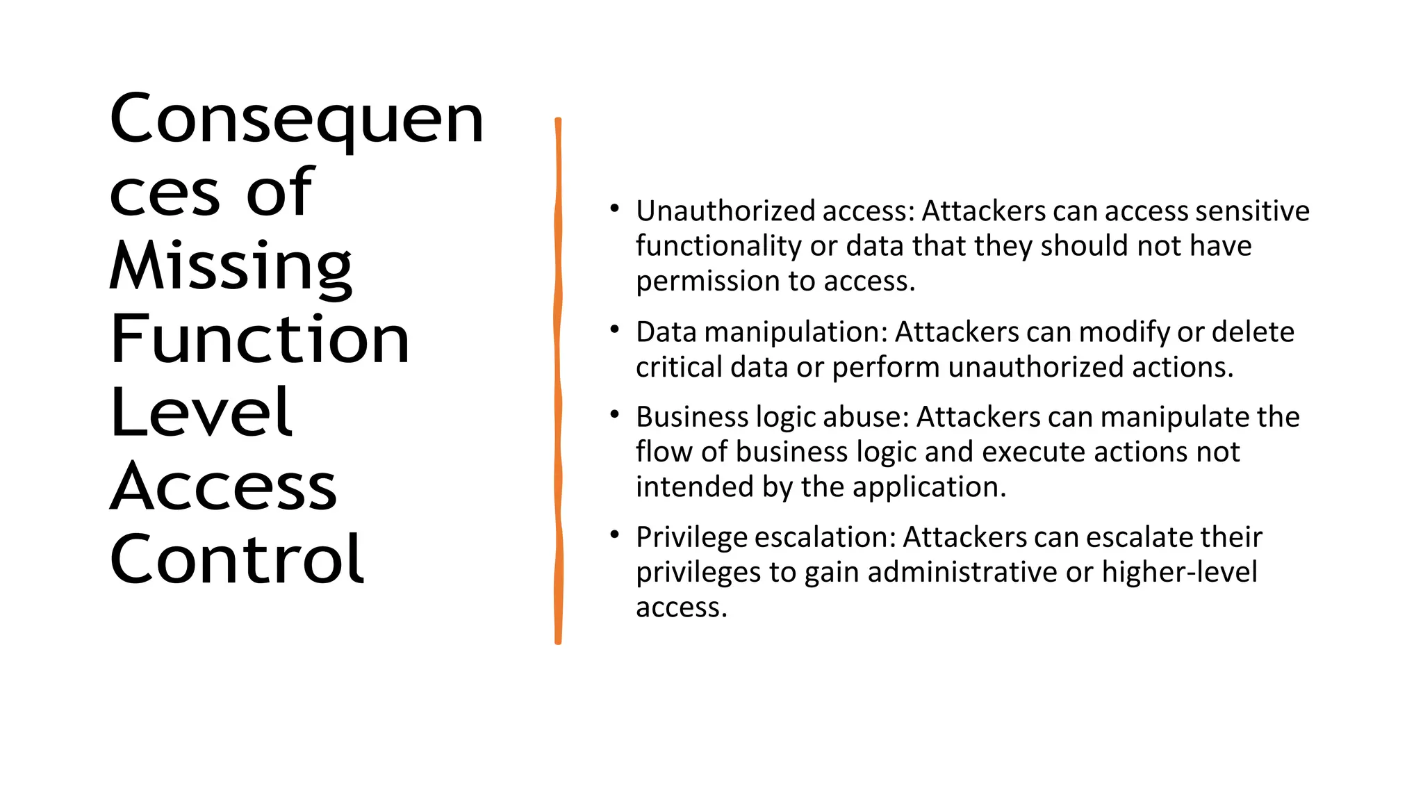 Consequen
ces of
Missing
Function
Level
Access
Control
• Unauthorized access: Attackers can access sensitive
functionality or data that they should not have
permission to access.
• Data manipulation: Attackers can modify or delete
critical data or perform unauthorized actions.
• Business logic abuse: Attackers can manipulate the
flow of business logic and execute actions not
intended by the application.
• Privilege escalation: Attackers can escalate their
privileges to gain administrative or higher-level
access.
 