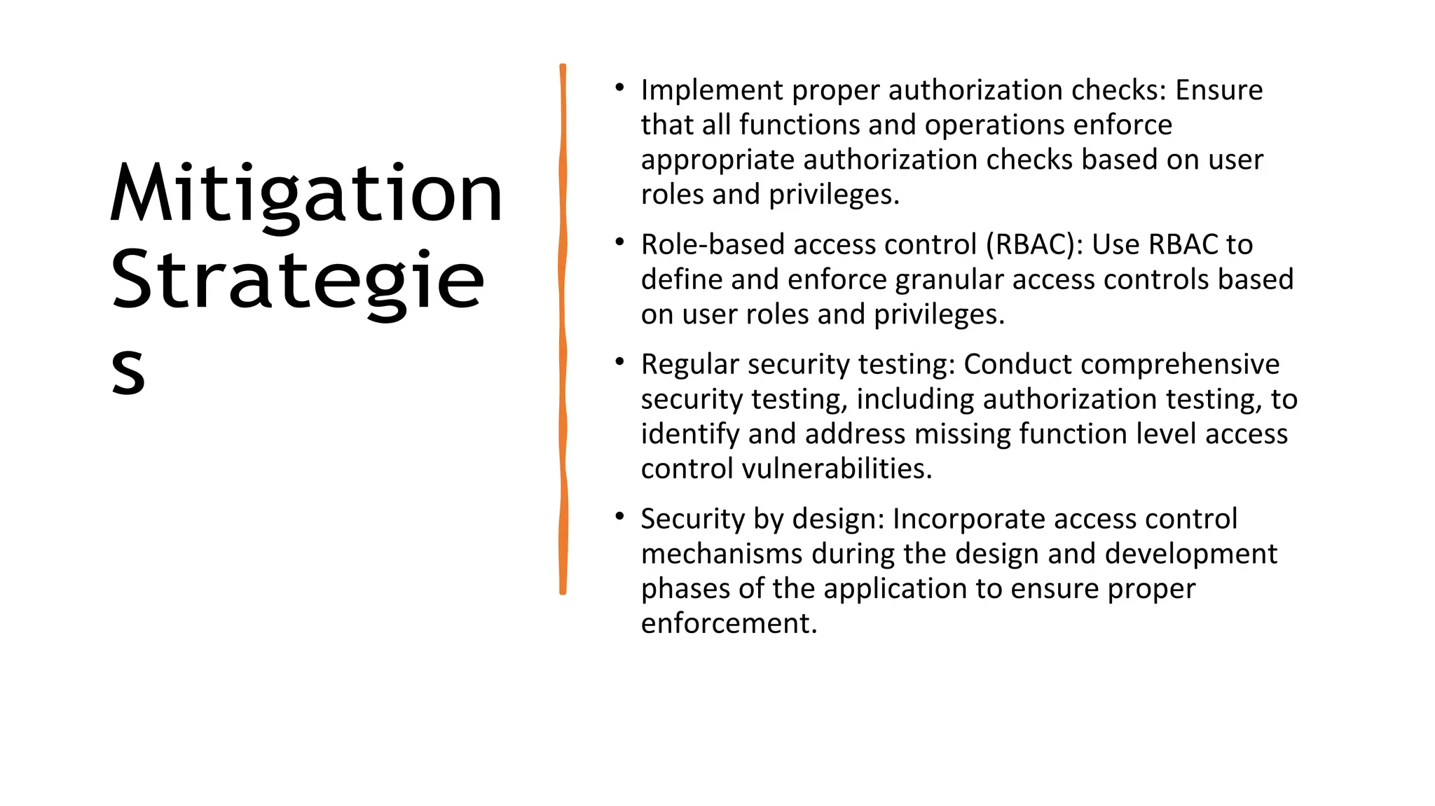 Mitigation
Strategie
s
• Implement proper authorization checks: Ensure
that all functions and operations enforce
appropriate authorization checks based on user
roles and privileges.
• Role-based access control (RBAC): Use RBAC to
define and enforce granular access controls based
on user roles and privileges.
• Regular security testing: Conduct comprehensive
security testing, including authorization testing, to
identify and address missing function level access
control vulnerabilities.
• Security by design: Incorporate access control
mechanisms during the design and development
phases of the application to ensure proper
enforcement.
 