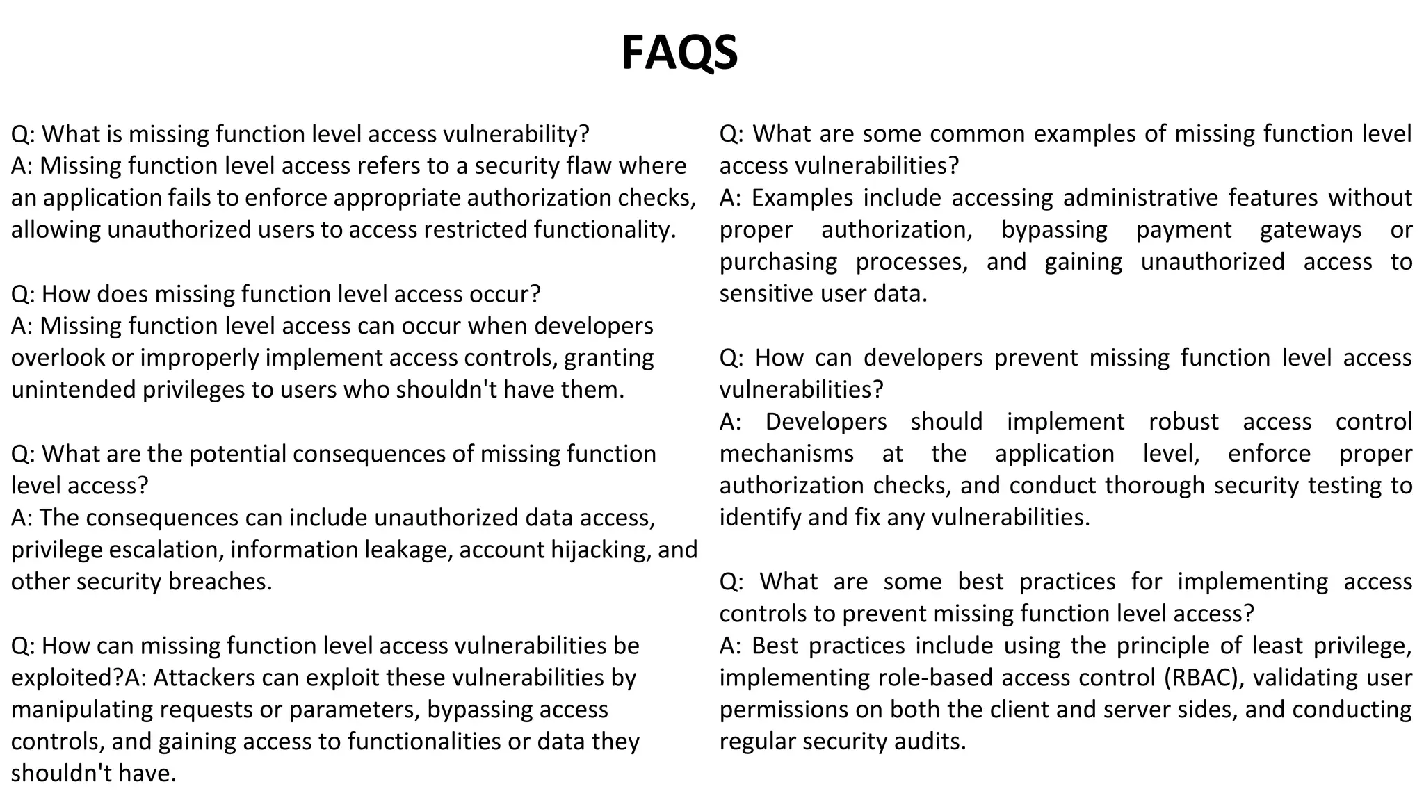 FAQS
Q: What is missing function level access vulnerability?
A: Missing function level access refers to a security flaw where
an application fails to enforce appropriate authorization checks,
allowing unauthorized users to access restricted functionality.
Q: How does missing function level access occur?
A: Missing function level access can occur when developers
overlook or improperly implement access controls, granting
unintended privileges to users who shouldn't have them.
Q: What are the potential consequences of missing function
level access?
A: The consequences can include unauthorized data access,
privilege escalation, information leakage, account hijacking, and
other security breaches.
Q: How can missing function level access vulnerabilities be
exploited?A: Attackers can exploit these vulnerabilities by
manipulating requests or parameters, bypassing access
controls, and gaining access to functionalities or data they
shouldn't have.
Q: What are some common examples of missing function level
access vulnerabilities?
A: Examples include accessing administrative features without
proper authorization, bypassing payment gateways or
purchasing processes, and gaining unauthorized access to
sensitive user data.
Q: How can developers prevent missing function level access
vulnerabilities?
A: Developers should implement robust access control
mechanisms at the application level, enforce proper
authorization checks, and conduct thorough security testing to
identify and fix any vulnerabilities.
Q: What are some best practices for implementing access
controls to prevent missing function level access?
A: Best practices include using the principle of least privilege,
implementing role-based access control (RBAC), validating user
permissions on both the client and server sides, and conducting
regular security audits.
 