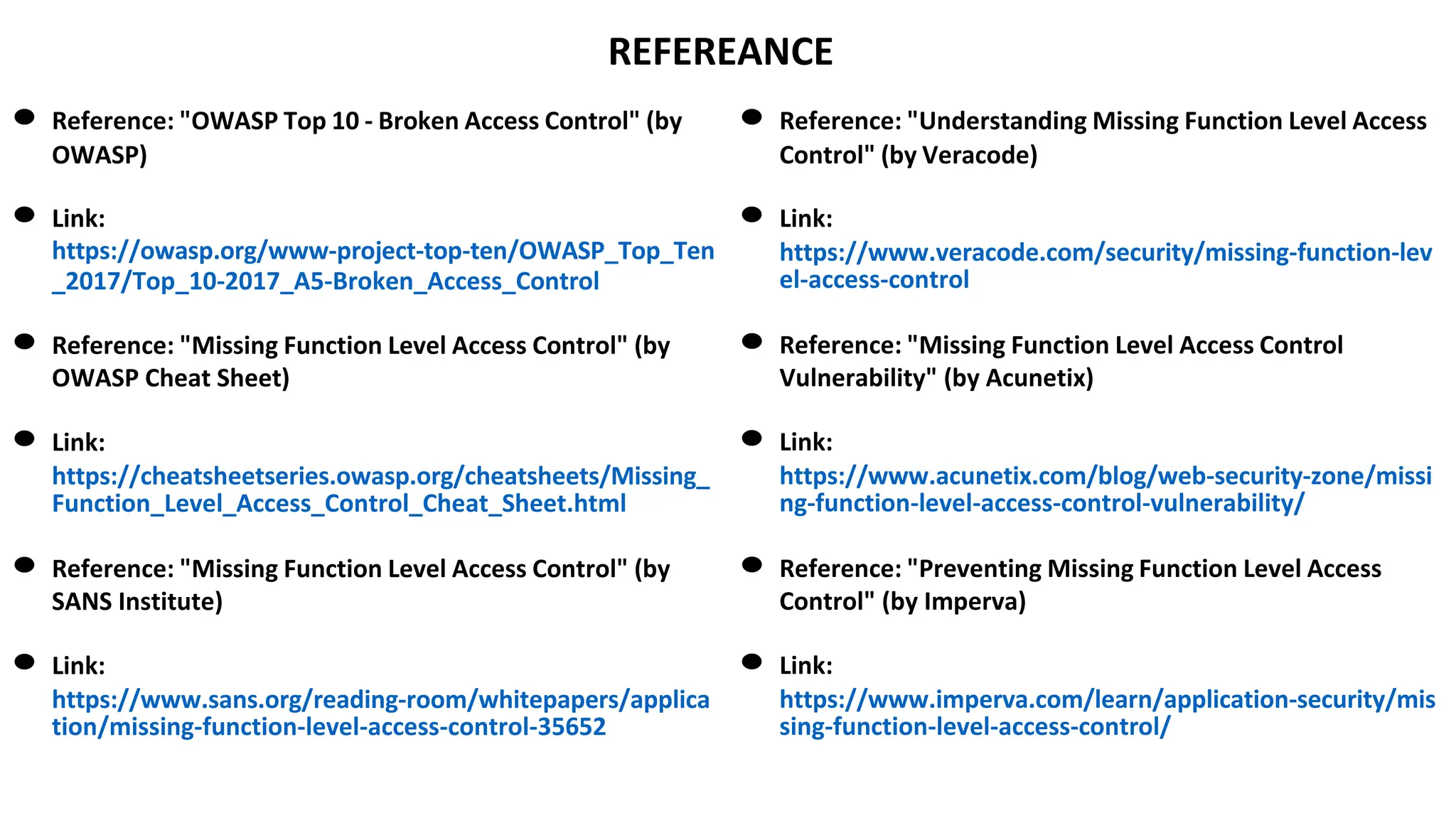 REFEREANCE
● Reference: "OWASP Top 10 - Broken Access Control" (by
OWASP)
● Link:
https://owasp.org/www-project-top-ten/OWASP_Top_Ten
_2017/Top_10-2017_A5-Broken_Access_Control
● Reference: "Missing Function Level Access Control" (by
OWASP Cheat Sheet)
● Link:
https://cheatsheetseries.owasp.org/cheatsheets/Missing_
Function_Level_Access_Control_Cheat_Sheet.html
● Reference: "Missing Function Level Access Control" (by
SANS Institute)
● Link:
https://www.sans.org/reading-room/whitepapers/applica
tion/missing-function-level-access-control-35652
● Reference: "Understanding Missing Function Level Access
Control" (by Veracode)
● Link:
https://www.veracode.com/security/missing-function-lev
el-access-control
● Reference: "Missing Function Level Access Control
Vulnerability" (by Acunetix)
● Link:
https://www.acunetix.com/blog/web-security-zone/missi
ng-function-level-access-control-vulnerability/
● Reference: "Preventing Missing Function Level Access
Control" (by Imperva)
● Link:
https://www.imperva.com/learn/application-security/mis
sing-function-level-access-control/
 