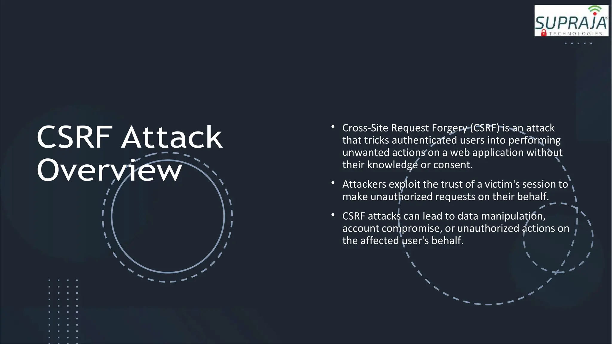 CSRF Attack
Overview
• Cross-Site Request Forgery (CSRF) is an attack
that tricks authenticated users into performing
unwanted actions on a web application without
their knowledge or consent.
• Attackers exploit the trust of a victim's session to
make unauthorized requests on their behalf.
• CSRF attacks can lead to data manipulation,
account compromise, or unauthorized actions on
the affected user's behalf.
 
