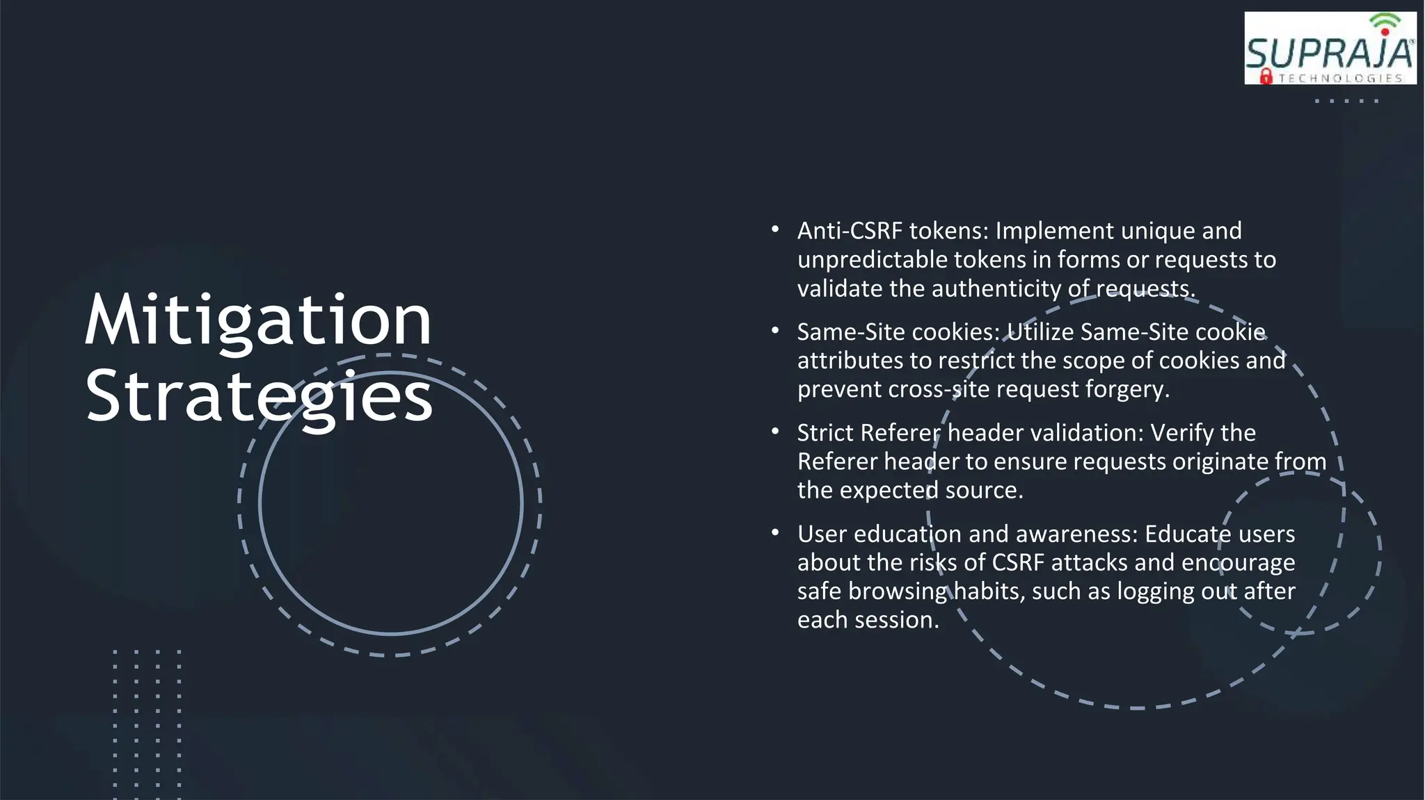 Mitigation
Strategies
• Anti-CSRF tokens: Implement unique and
unpredictable tokens in forms or requests to
validate the authenticity of requests.
• Same-Site cookies: Utilize Same-Site cookie
attributes to restrict the scope of cookies and
prevent cross-site request forgery.
• Strict Referer header validation: Verify the
Referer header to ensure requests originate from
the expected source.
• User education and awareness: Educate users
about the risks of CSRF attacks and encourage
safe browsing habits, such as logging out after
each session.
 