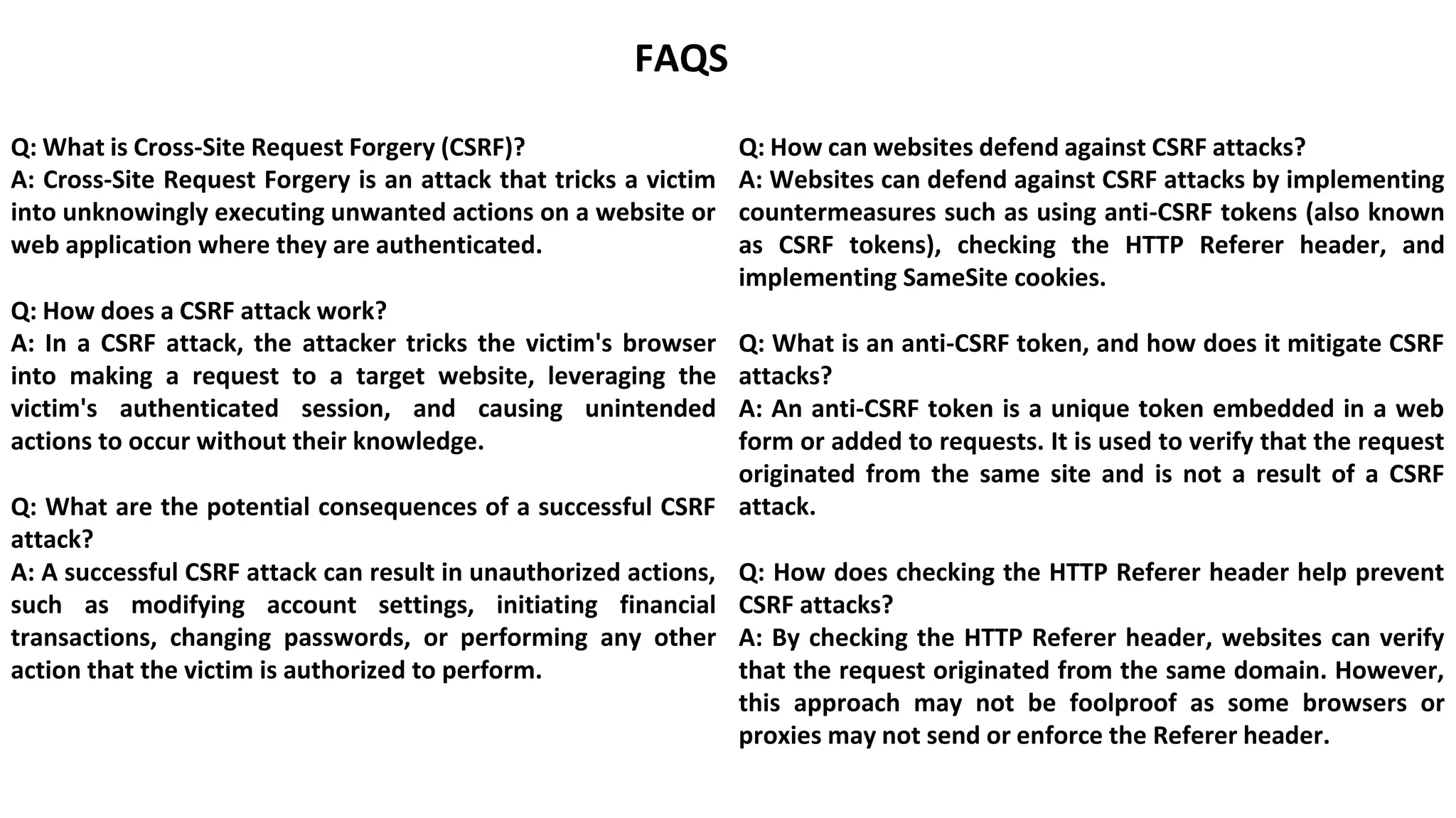 FAQS
Q: What is Cross-Site Request Forgery (CSRF)?
A: Cross-Site Request Forgery is an attack that tricks a victim
into unknowingly executing unwanted actions on a website or
web application where they are authenticated.
Q: How does a CSRF attack work?
A: In a CSRF attack, the attacker tricks the victim's browser
into making a request to a target website, leveraging the
victim's authenticated session, and causing unintended
actions to occur without their knowledge.
Q: What are the potential consequences of a successful CSRF
attack?
A: A successful CSRF attack can result in unauthorized actions,
such as modifying account settings, initiating financial
transactions, changing passwords, or performing any other
action that the victim is authorized to perform.
Q: How can websites defend against CSRF attacks?
A: Websites can defend against CSRF attacks by implementing
countermeasures such as using anti-CSRF tokens (also known
as CSRF tokens), checking the HTTP Referer header, and
implementing SameSite cookies.
Q: What is an anti-CSRF token, and how does it mitigate CSRF
attacks?
A: An anti-CSRF token is a unique token embedded in a web
form or added to requests. It is used to verify that the request
originated from the same site and is not a result of a CSRF
attack.
Q: How does checking the HTTP Referer header help prevent
CSRF attacks?
A: By checking the HTTP Referer header, websites can verify
that the request originated from the same domain. However,
this approach may not be foolproof as some browsers or
proxies may not send or enforce the Referer header.
 