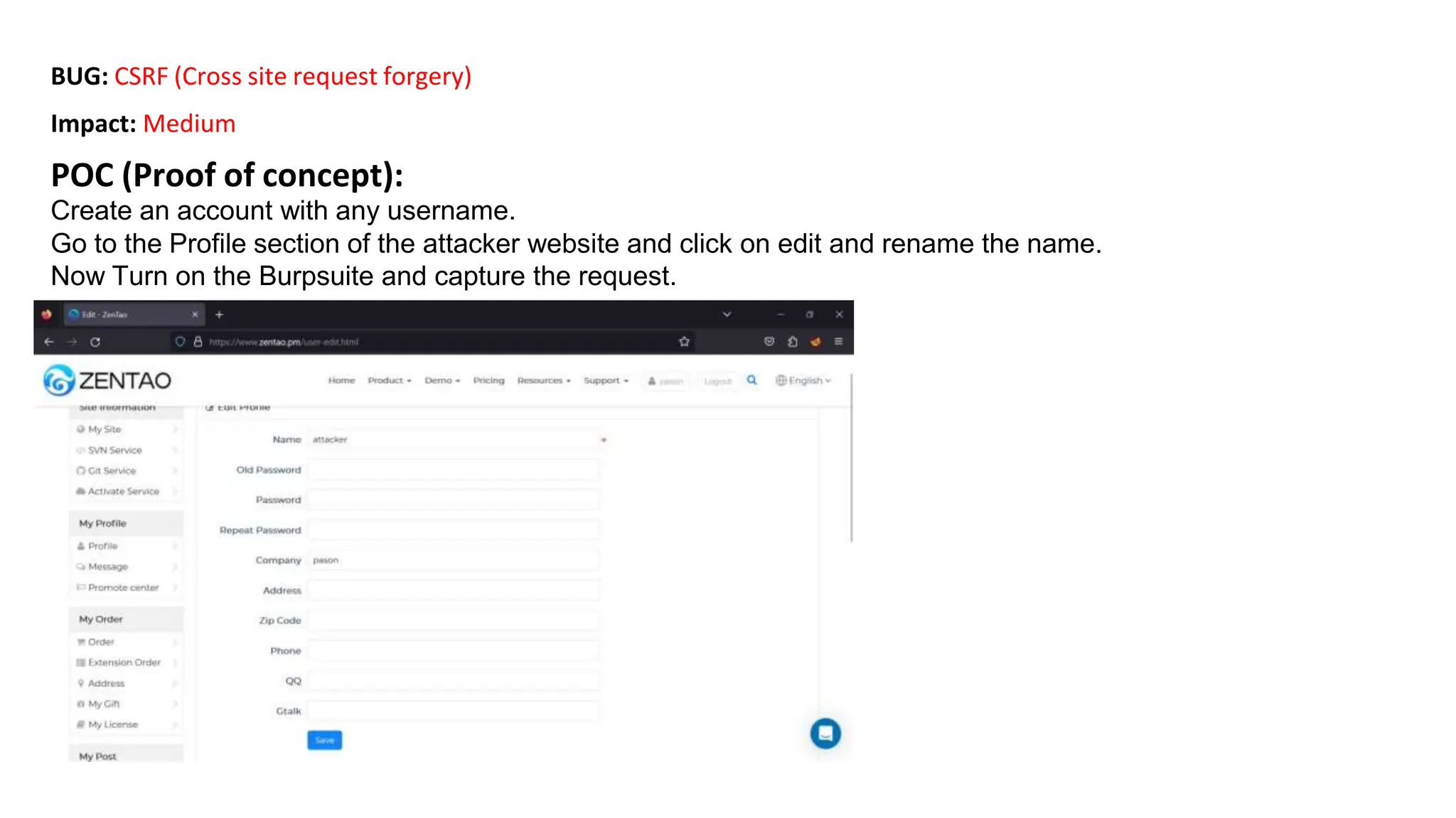 BUG: CSRF (Cross site request forgery)
Impact: Medium
POC (Proof of concept):
Create an account with any username.
Go to the Profile section of the attacker website and click on edit and rename the name.
Now Turn on the Burpsuite and capture the request.
 