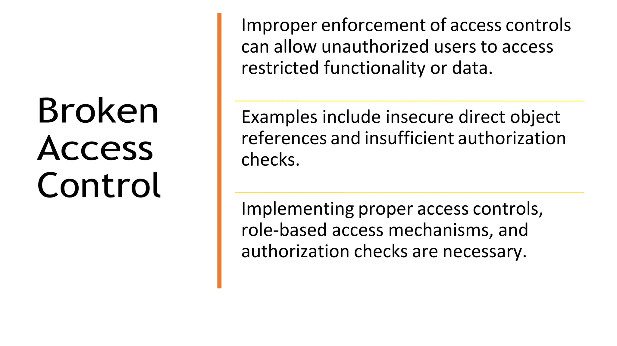 Broken
Access
Control
Improper enforcement of access controls
can allow unauthorized users to access
restricted functionality or data.
Examples include insecure direct object
references and insufficient authorization
checks.
Implementing proper access controls,
role-based access mechanisms, and
authorization checks are necessary.
 