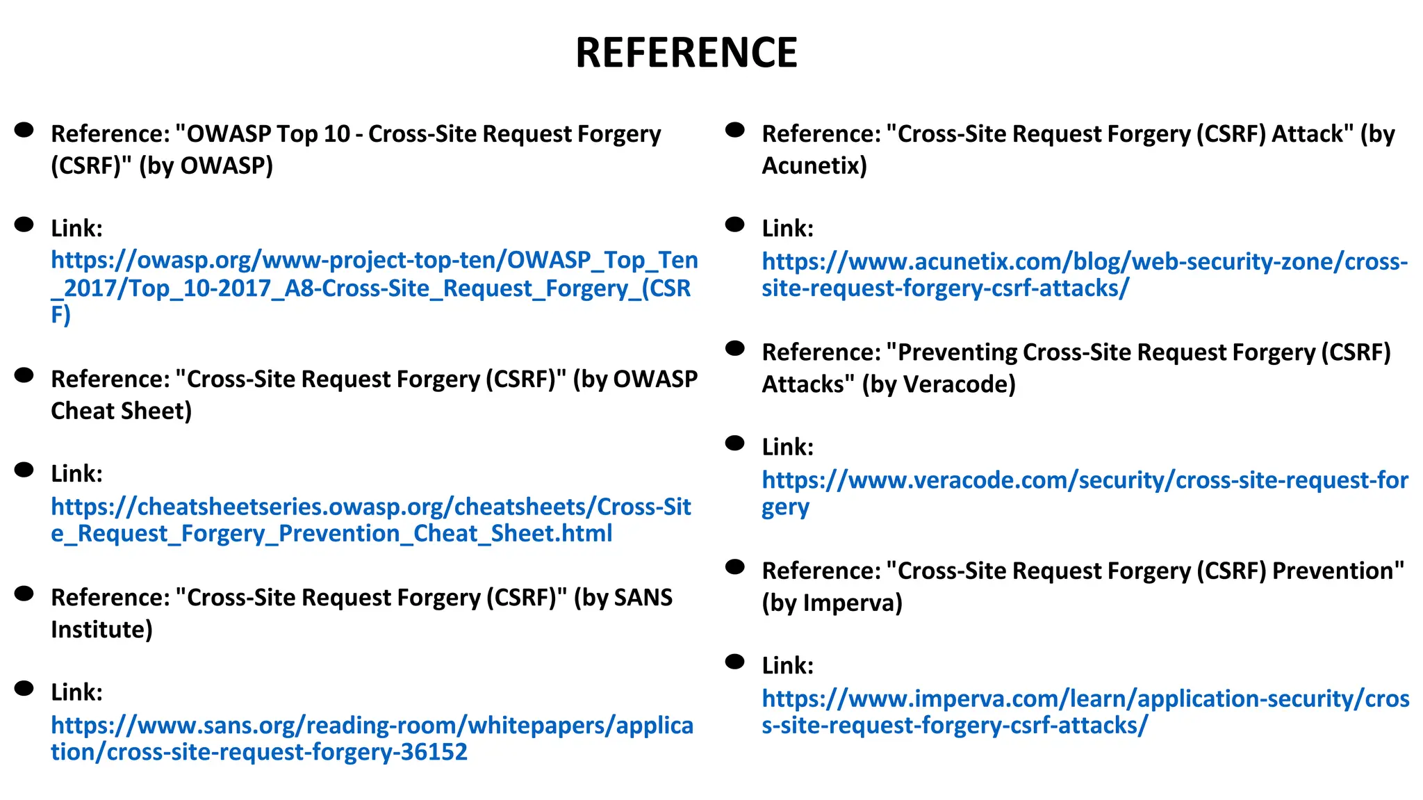 REFERENCE
● Reference: "OWASP Top 10 - Cross-Site Request Forgery
(CSRF)" (by OWASP)
● Link:
https://owasp.org/www-project-top-ten/OWASP_Top_Ten
_2017/Top_10-2017_A8-Cross-Site_Request_Forgery_(CSR
F)
● Reference: "Cross-Site Request Forgery (CSRF)" (by OWASP
Cheat Sheet)
● Link:
https://cheatsheetseries.owasp.org/cheatsheets/Cross-Sit
e_Request_Forgery_Prevention_Cheat_Sheet.html
● Reference: "Cross-Site Request Forgery (CSRF)" (by SANS
Institute)
● Link:
https://www.sans.org/reading-room/whitepapers/applica
tion/cross-site-request-forgery-36152
● Reference: "Cross-Site Request Forgery (CSRF) Attack" (by
Acunetix)
● Link:
https://www.acunetix.com/blog/web-security-zone/cross-
site-request-forgery-csrf-attacks/
● Reference: "Preventing Cross-Site Request Forgery (CSRF)
Attacks" (by Veracode)
● Link:
https://www.veracode.com/security/cross-site-request-for
gery
● Reference: "Cross-Site Request Forgery (CSRF) Prevention"
(by Imperva)
● Link:
https://www.imperva.com/learn/application-security/cros
s-site-request-forgery-csrf-attacks/
 