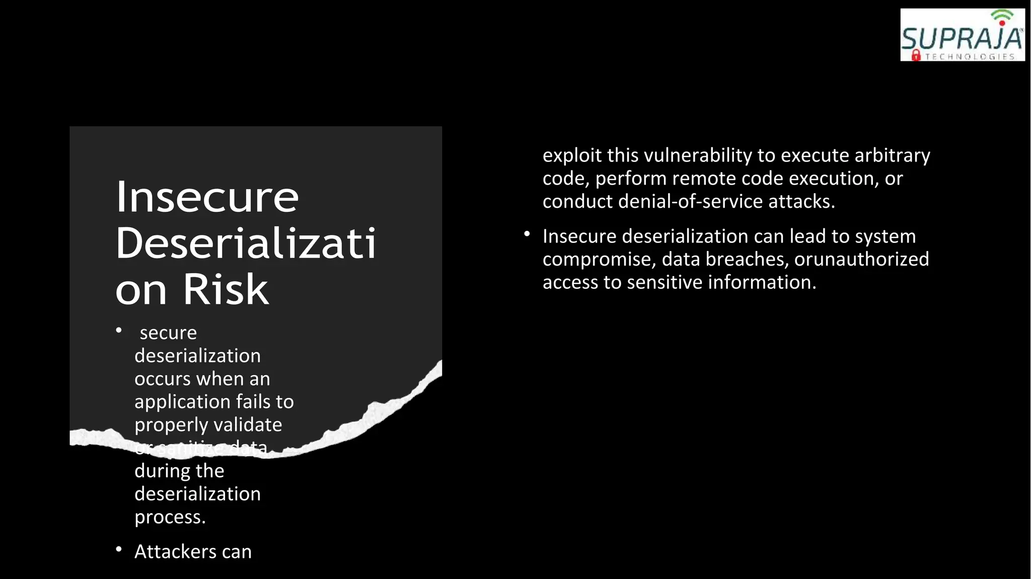 Insecure
Deserializati
on Risk
• secure
deserialization
occurs when an
application fails to
properly validate
or sanitize data
during the
deserialization
process.
• Attackers can
exploit this vulnerability to execute arbitrary
code, perform remote code execution, or
conduct denial-of-service attacks.
• Insecure deserialization can lead to system
compromise, data breaches, orunauthorized
access to sensitive information.
 