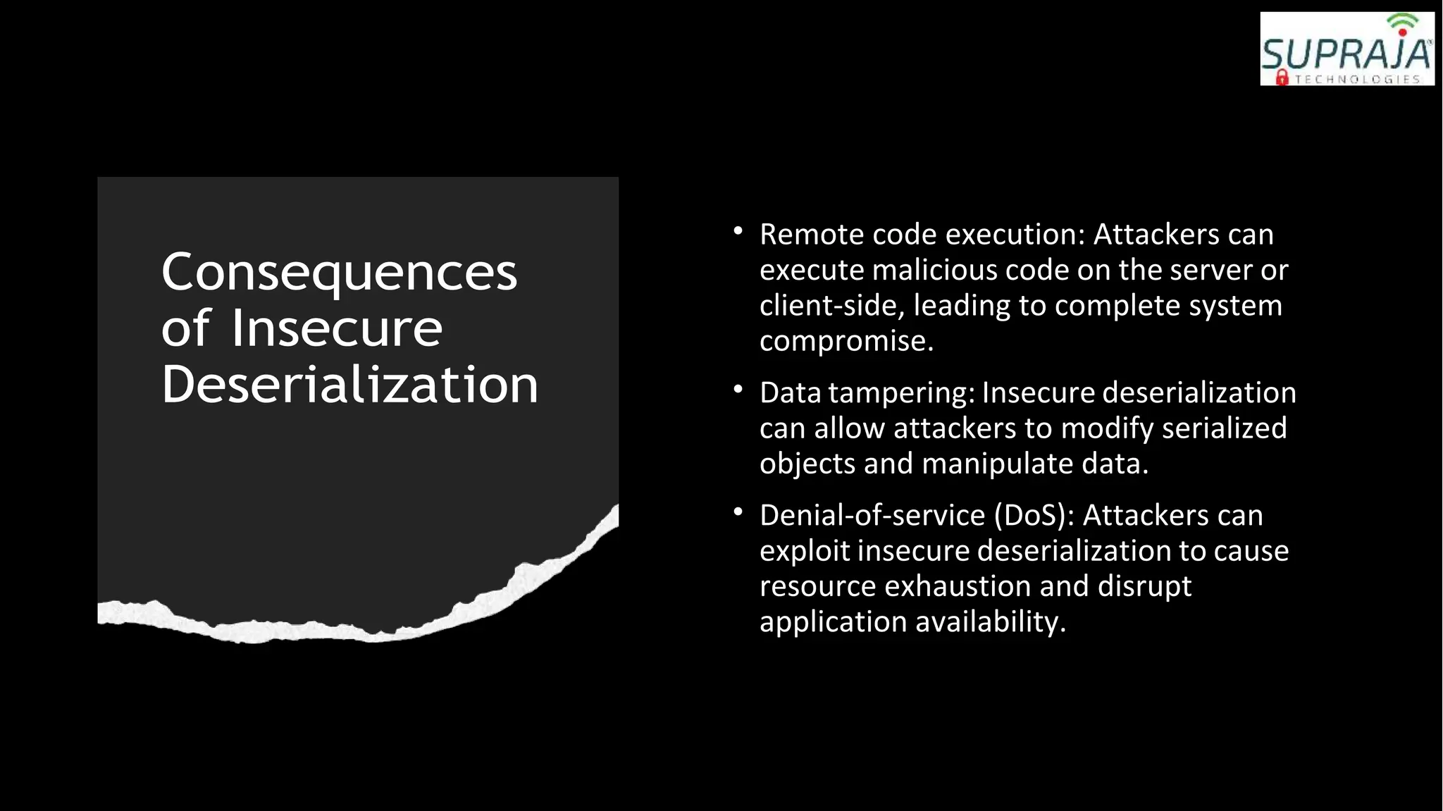 Consequences
of Insecure
Deserialization
• Remote code execution: Attackers can
execute malicious code on the server or
client-side, leading to complete system
compromise.
• Data tampering: Insecure deserialization
can allow attackers to modify serialized
objects and manipulate data.
• Denial-of-service (DoS): Attackers can
exploit insecure deserialization to cause
resource exhaustion and disrupt
application availability.
 