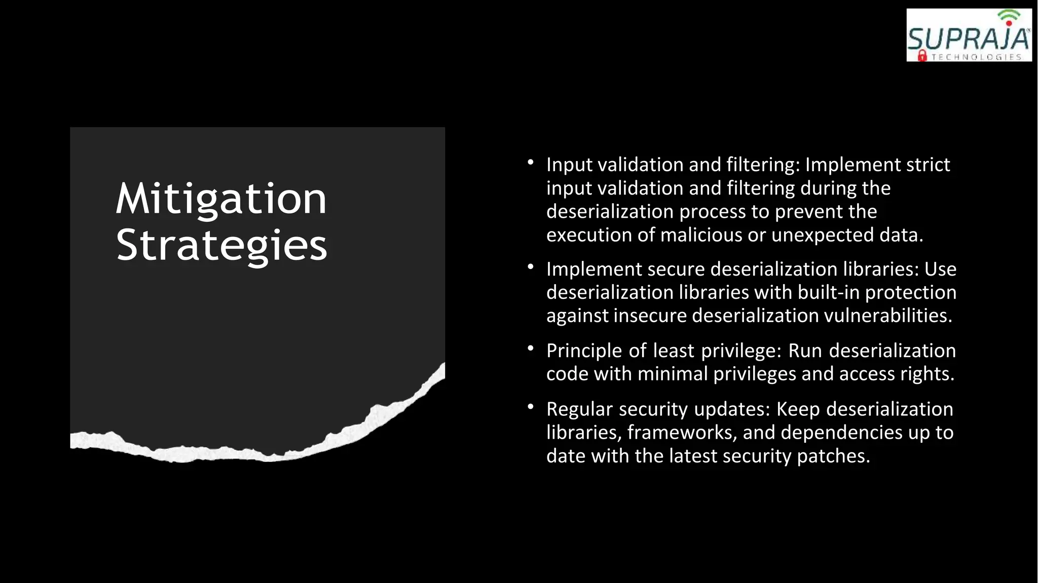 Mitigation
Strategies
• Input validation and filtering: Implement strict
input validation and filtering during the
deserialization process to prevent the
execution of malicious or unexpected data.
• Implement secure deserialization libraries: Use
deserialization libraries with built-in protection
against insecure deserialization vulnerabilities.
• Principle of least privilege: Run deserialization
code with minimal privileges and access rights.
• Regular security updates: Keep deserialization
libraries, frameworks, and dependencies up to
date with the latest security patches.
 