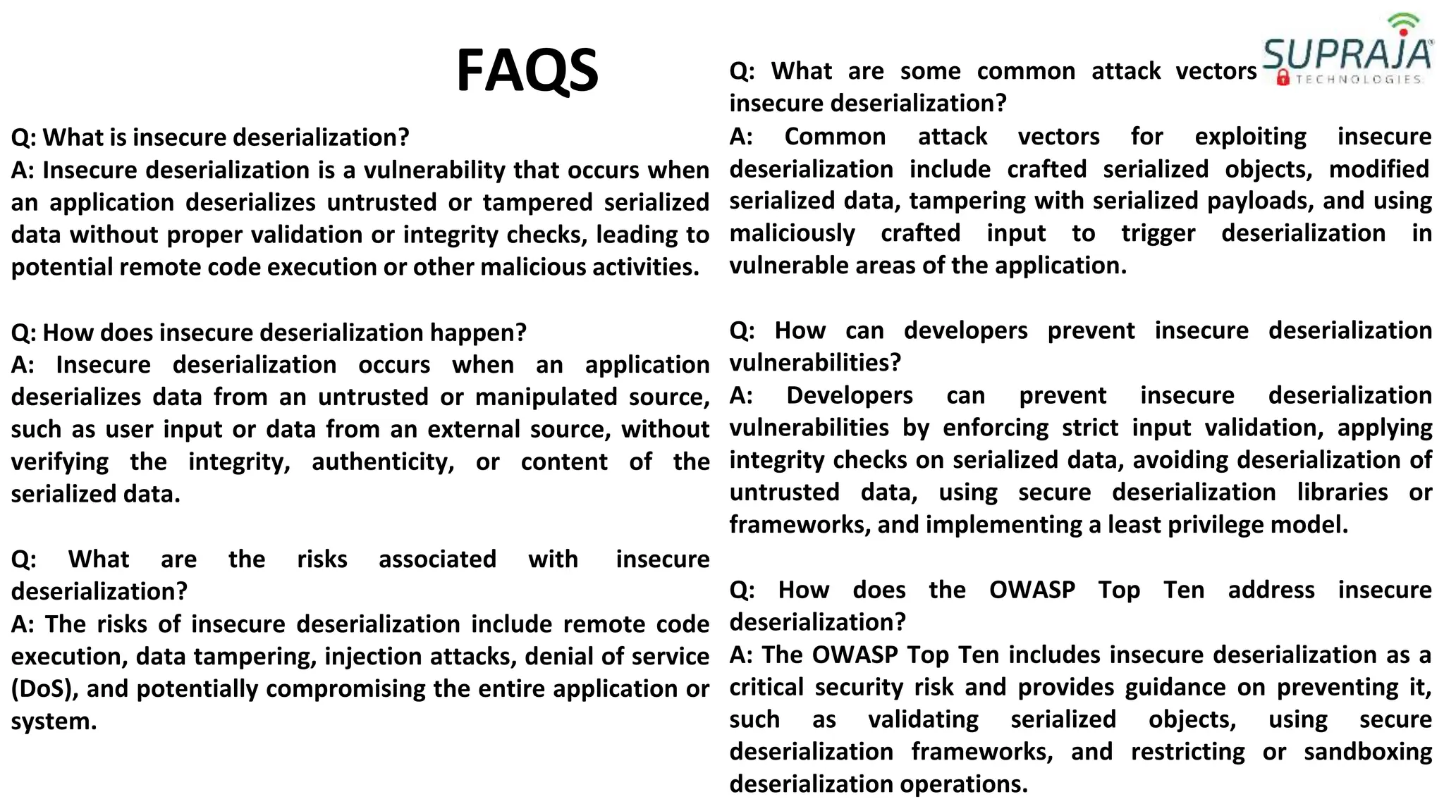 Q: What is insecure deserialization?
FAQS Q: What are some common attack vectors
insecure deserialization?
A: Common attack vectors for exploiting insecure
A: Insecure deserialization is a vulnerability that occurs when
an application deserializes untrusted or tampered serialized
data without proper validation or integrity checks, leading to
potential remote code execution or other malicious activities.
Q: How does insecure deserialization happen?
A: Insecure deserialization occurs when an application
deserializes data from an untrusted or manipulated source,
such as user input or data from an external source, without
verifying the integrity, authenticity, or content of the
serialized data.
Q: What are the risks associated with insecure
deserialization?
A: The risks of insecure deserialization include remote code
execution, data tampering, injection attacks, denial of service
(DoS), and potentially compromising the entire application or
system.
deserialization include crafted serialized objects, modified
serialized data, tampering with serialized payloads, and using
maliciously crafted input to trigger deserialization in
vulnerable areas of the application.
Q: How can developers prevent insecure deserialization
vulnerabilities?
A: Developers can prevent insecure deserialization
vulnerabilities by enforcing strict input validation, applying
integrity checks on serialized data, avoiding deserialization of
untrusted data, using secure deserialization libraries or
frameworks, and implementing a least privilege model.
Q: How does the OWASP Top Ten address insecure
deserialization?
A: The OWASP Top Ten includes insecure deserialization as a
critical security risk and provides guidance on preventing it,
such as validating serialized objects, using secure
deserialization frameworks, and restricting or sandboxing
deserialization operations.
for exploiting
 