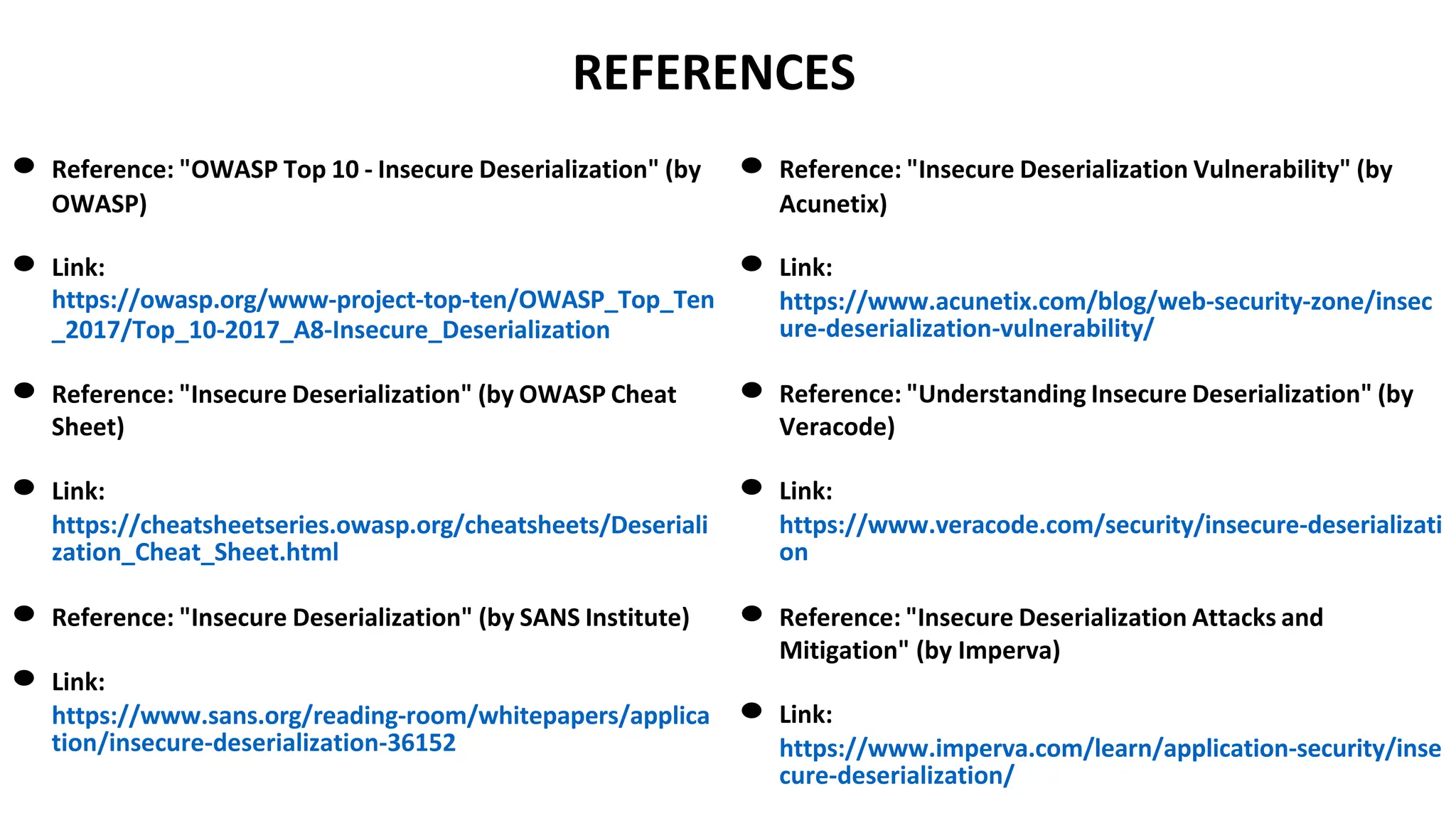 REFERENCES
● Reference: "OWASP Top 10 - Insecure Deserialization" (by
OWASP)
● Link:
https://owasp.org/www-project-top-ten/OWASP_Top_Ten
_2017/Top_10-2017_A8-Insecure_Deserialization
● Reference: "Insecure Deserialization" (by OWASP Cheat
Sheet)
● Link:
https://cheatsheetseries.owasp.org/cheatsheets/Deseriali
zation_Cheat_Sheet.html
● Reference: "Insecure Deserialization" (by SANS Institute)
● Link:
https://www.sans.org/reading-room/whitepapers/applica
tion/insecure-deserialization-36152
● Reference: "Insecure Deserialization Vulnerability" (by
Acunetix)
● Link:
https://www.acunetix.com/blog/web-security-zone/insec
ure-deserialization-vulnerability/
● Reference: "Understanding Insecure Deserialization" (by
Veracode)
● Link:
https://www.veracode.com/security/insecure-deserializati
on
● Reference: "Insecure Deserialization Attacks and
Mitigation" (by Imperva)
● Link:
https://www.imperva.com/learn/application-security/inse
cure-deserialization/
 