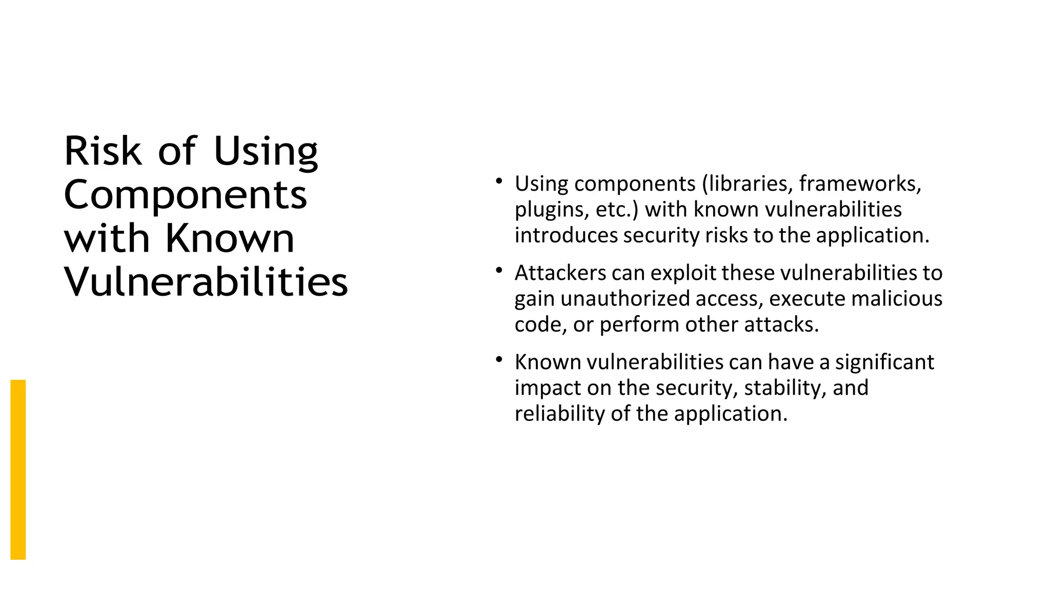 Risk of Using
Components
with Known
Vulnerabilities
• Using components (libraries, frameworks,
plugins, etc.) with known vulnerabilities
introduces security risks to the application.
• Attackers can exploit these vulnerabilities to
gain unauthorized access, execute malicious
code, or perform other attacks.
• Known vulnerabilities can have a significant
impact on the security, stability, and
reliability of the application.
 