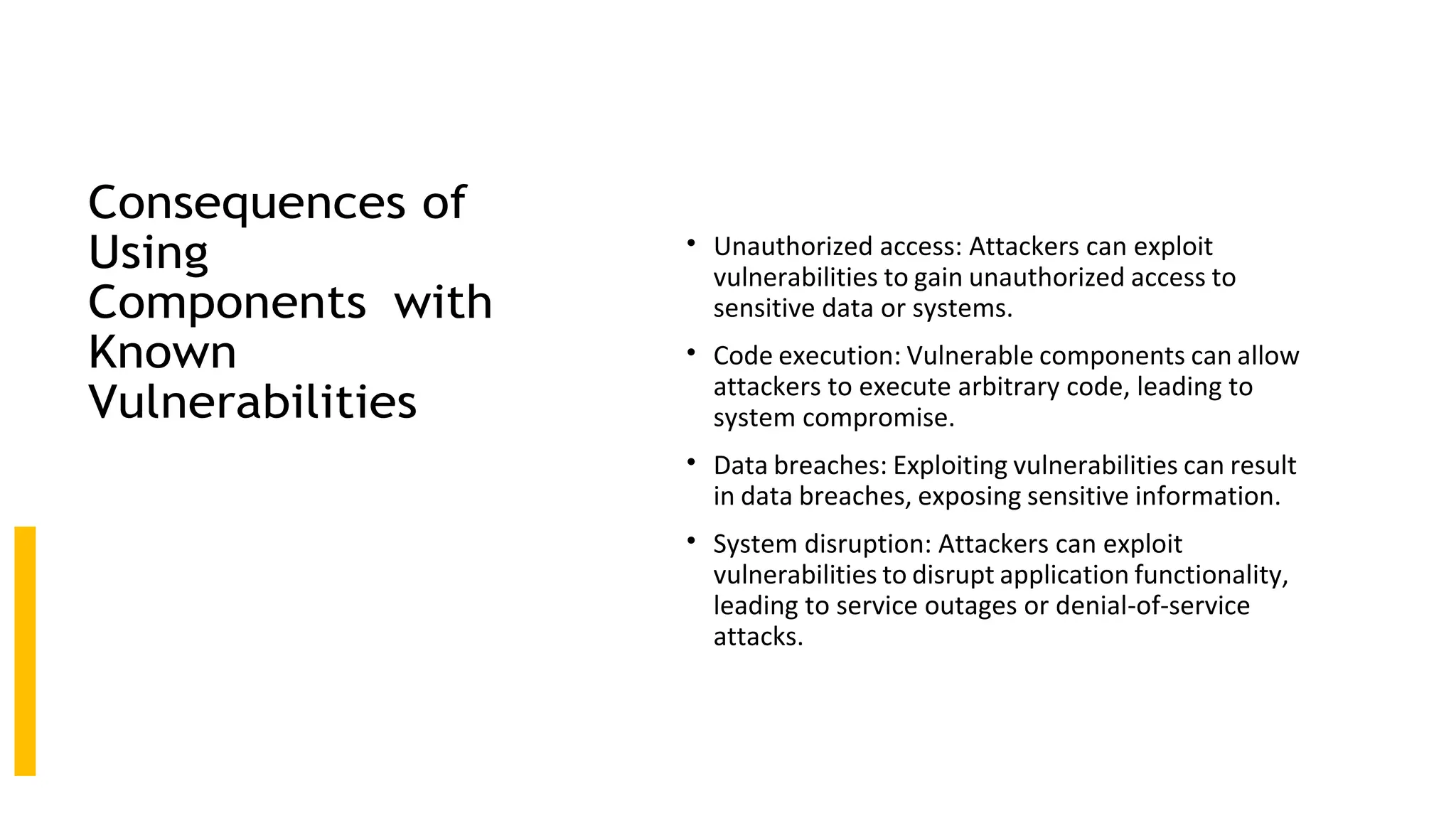 Consequences of
Using
Components with
Known
Vulnerabilities
• Unauthorized access: Attackers can exploit
vulnerabilities to gain unauthorized access to
sensitive data or systems.
• Code execution: Vulnerable components can allow
attackers to execute arbitrary code, leading to
system compromise.
• Data breaches: Exploiting vulnerabilities can result
in data breaches, exposing sensitive information.
• System disruption: Attackers can exploit
vulnerabilities to disrupt application functionality,
leading to service outages or denial-of-service
attacks.
 