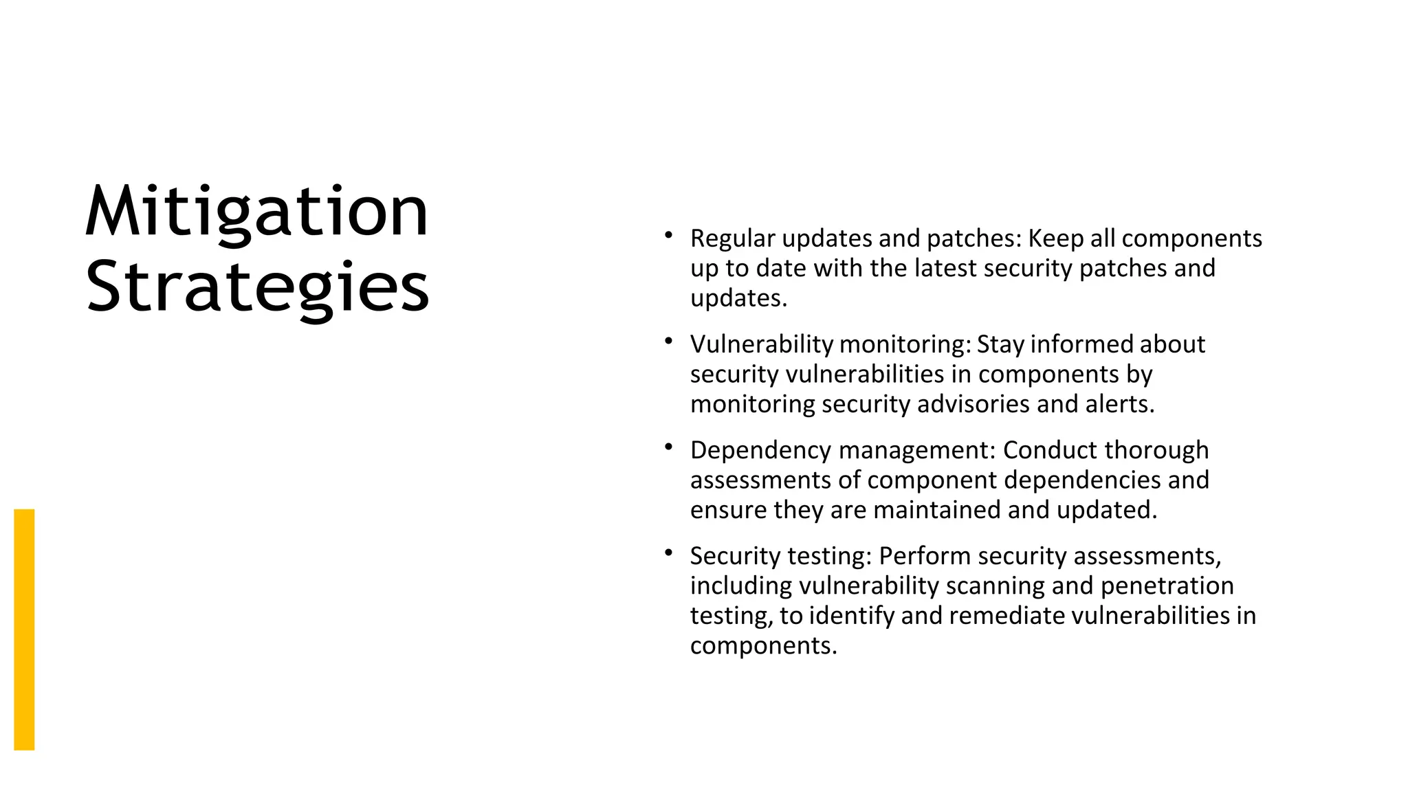 Mitigation
Strategies
• Regular updates and patches: Keep all components
up to date with the latest security patches and
updates.
• Vulnerability monitoring: Stay informed about
security vulnerabilities in components by
monitoring security advisories and alerts.
• Dependency management: Conduct thorough
assessments of component dependencies and
ensure they are maintained and updated.
• Security testing: Perform security assessments,
including vulnerability scanning and penetration
testing, to identify and remediate vulnerabilities in
components.
 