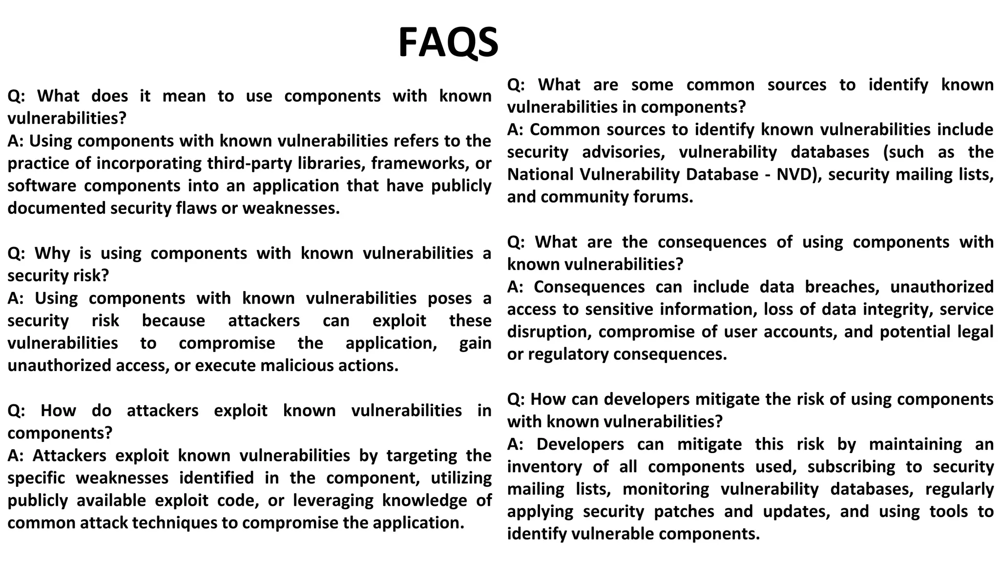 FAQS
Q: What does it mean to use components with known
vulnerabilities?
A: Using components with known vulnerabilities refers to the
practice of incorporating third-party libraries, frameworks, or
software components into an application that have publicly
documented security flaws or weaknesses.
Q: Why is using components with known vulnerabilities a
security risk?
A: Using components with known vulnerabilities poses a
security risk because attackers can exploit these
vulnerabilities to compromise the application, gain
unauthorized access, or execute malicious actions.
Q: How do attackers exploit known vulnerabilities in
components?
A: Attackers exploit known vulnerabilities by targeting the
specific weaknesses identified in the component, utilizing
publicly available exploit code, or leveraging knowledge of
common attack techniques to compromise the application.
Q: What are some common sources to identify known
vulnerabilities in components?
A: Common sources to identify known vulnerabilities include
security advisories, vulnerability databases (such as the
National Vulnerability Database - NVD), security mailing lists,
and community forums.
Q: What are the consequences of using components with
known vulnerabilities?
A: Consequences can include data breaches, unauthorized
access to sensitive information, loss of data integrity, service
disruption, compromise of user accounts, and potential legal
or regulatory consequences.
Q: How can developers mitigate the risk of using components
with known vulnerabilities?
A: Developers can mitigate this risk by maintaining an
inventory of all components used, subscribing to security
mailing lists, monitoring vulnerability databases, regularly
applying security patches and updates, and using tools to
identify vulnerable components.
 