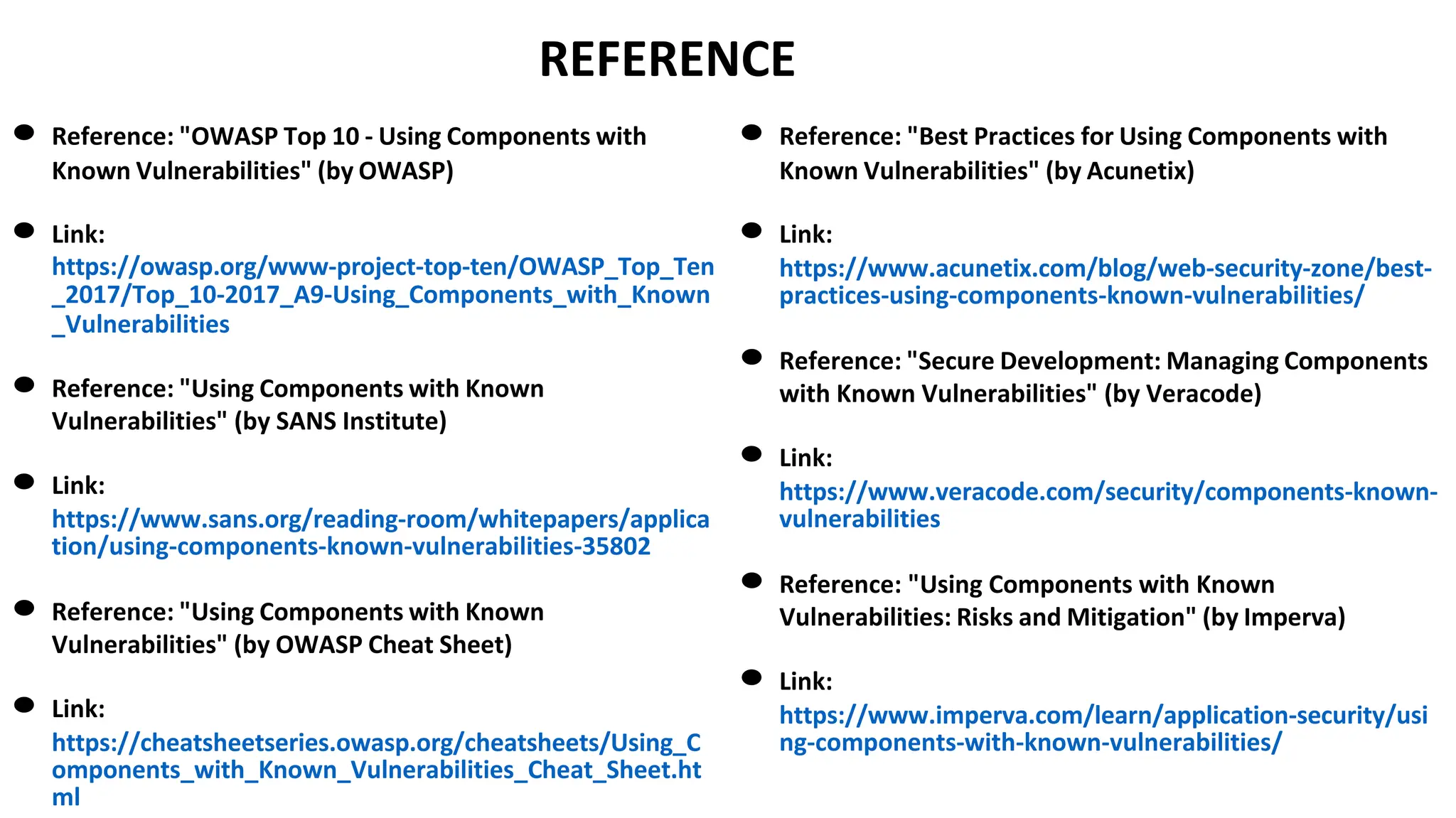 REFERENCE
● Reference: "OWASP Top 10 - Using Components with
Known Vulnerabilities" (by OWASP)
● Link:
https://owasp.org/www-project-top-ten/OWASP_Top_Ten
_2017/Top_10-2017_A9-Using_Components_with_Known
_Vulnerabilities
● Reference: "Using Components with Known
Vulnerabilities" (by SANS Institute)
● Link:
https://www.sans.org/reading-room/whitepapers/applica
tion/using-components-known-vulnerabilities-35802
● Reference: "Using Components with Known
Vulnerabilities" (by OWASP Cheat Sheet)
● Link:
https://cheatsheetseries.owasp.org/cheatsheets/Using_C
omponents_with_Known_Vulnerabilities_Cheat_Sheet.ht
ml
● Reference: "Best Practices for Using Components with
Known Vulnerabilities" (by Acunetix)
● Link:
https://www.acunetix.com/blog/web-security-zone/best-
practices-using-components-known-vulnerabilities/
● Reference: "Secure Development: Managing Components
with Known Vulnerabilities" (by Veracode)
● Link:
https://www.veracode.com/security/components-known-
vulnerabilities
● Reference: "Using Components with Known
Vulnerabilities: Risks and Mitigation" (by Imperva)
● Link:
https://www.imperva.com/learn/application-security/usi
ng-components-with-known-vulnerabilities/
 