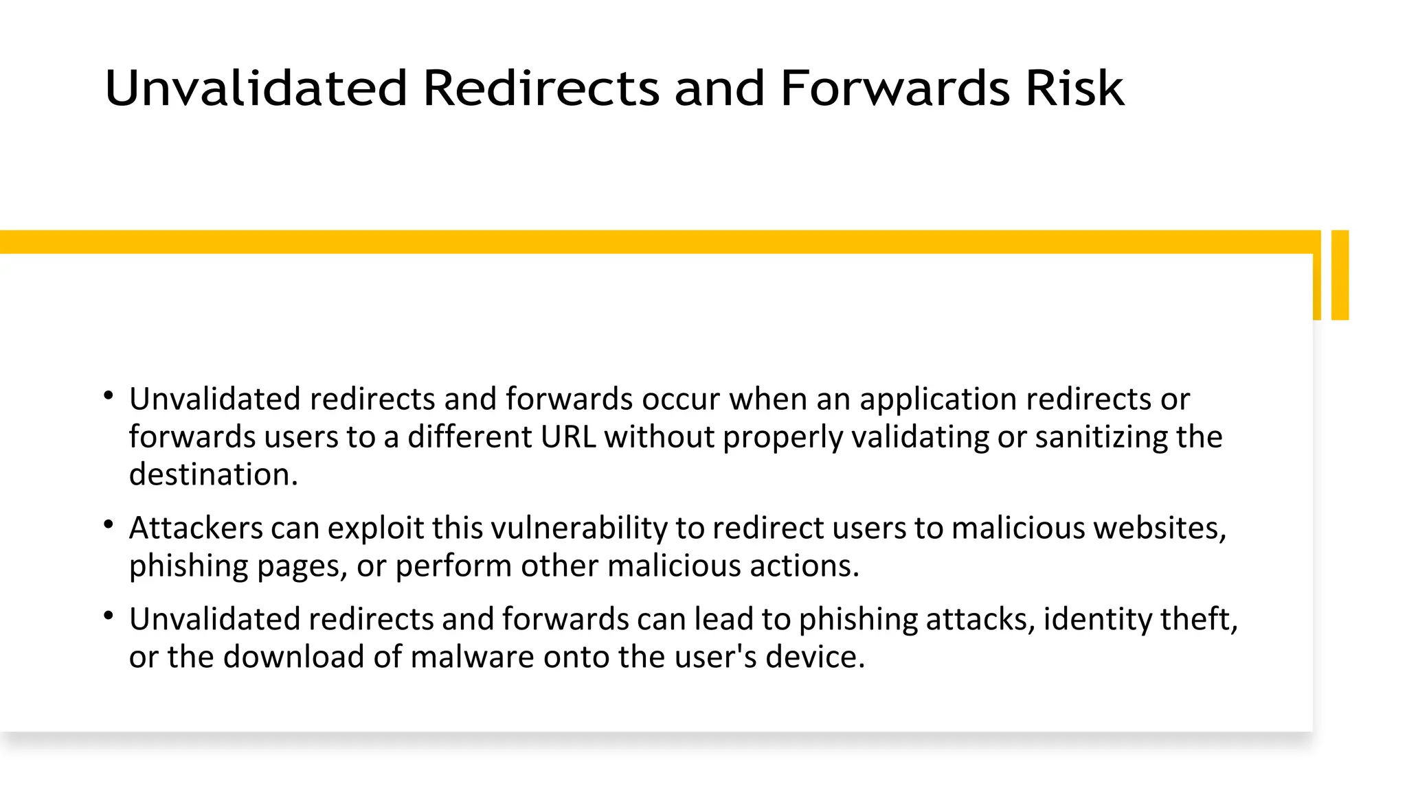 Unvalidated Redirects and Forwards Risk
• Unvalidated redirects and forwards occur when an application redirects or
forwards users to a different URL without properly validating or sanitizing the
destination.
• Attackers can exploit this vulnerability to redirect users to malicious websites,
phishing pages, or perform other malicious actions.
• Unvalidated redirects and forwards can lead to phishing attacks, identity theft,
or the download of malware onto the user's device.
 