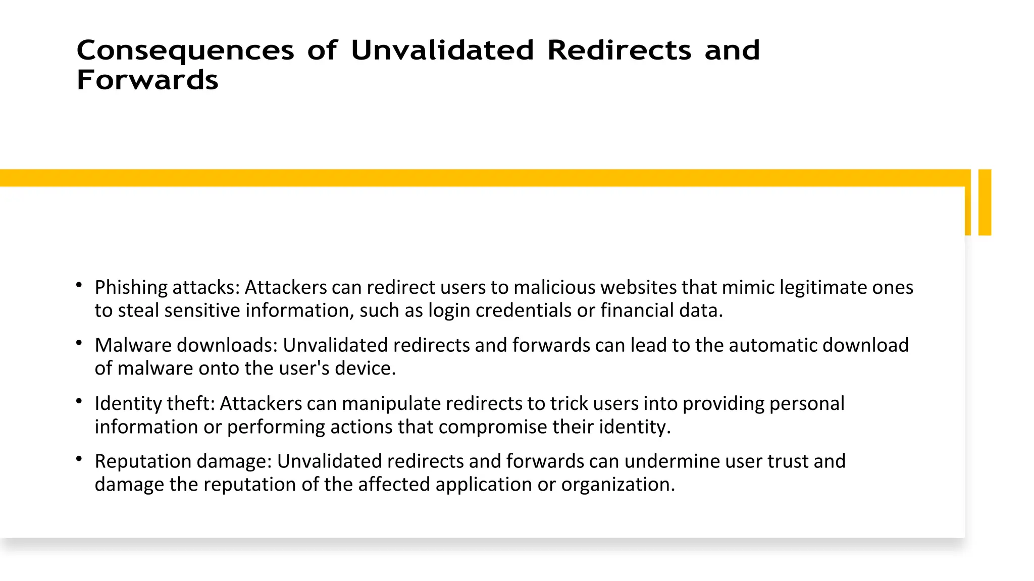 Consequences of Unvalidated Redirects and
Forwards
• Phishing attacks: Attackers can redirect users to malicious websites that mimic legitimate ones
to steal sensitive information, such as login credentials or financial data.
• Malware downloads: Unvalidated redirects and forwards can lead to the automatic download
of malware onto the user's device.
• Identity theft: Attackers can manipulate redirects to trick users into providing personal
information or performing actions that compromise their identity.
• Reputation damage: Unvalidated redirects and forwards can undermine user trust and
damage the reputation of the affected application or organization.
 