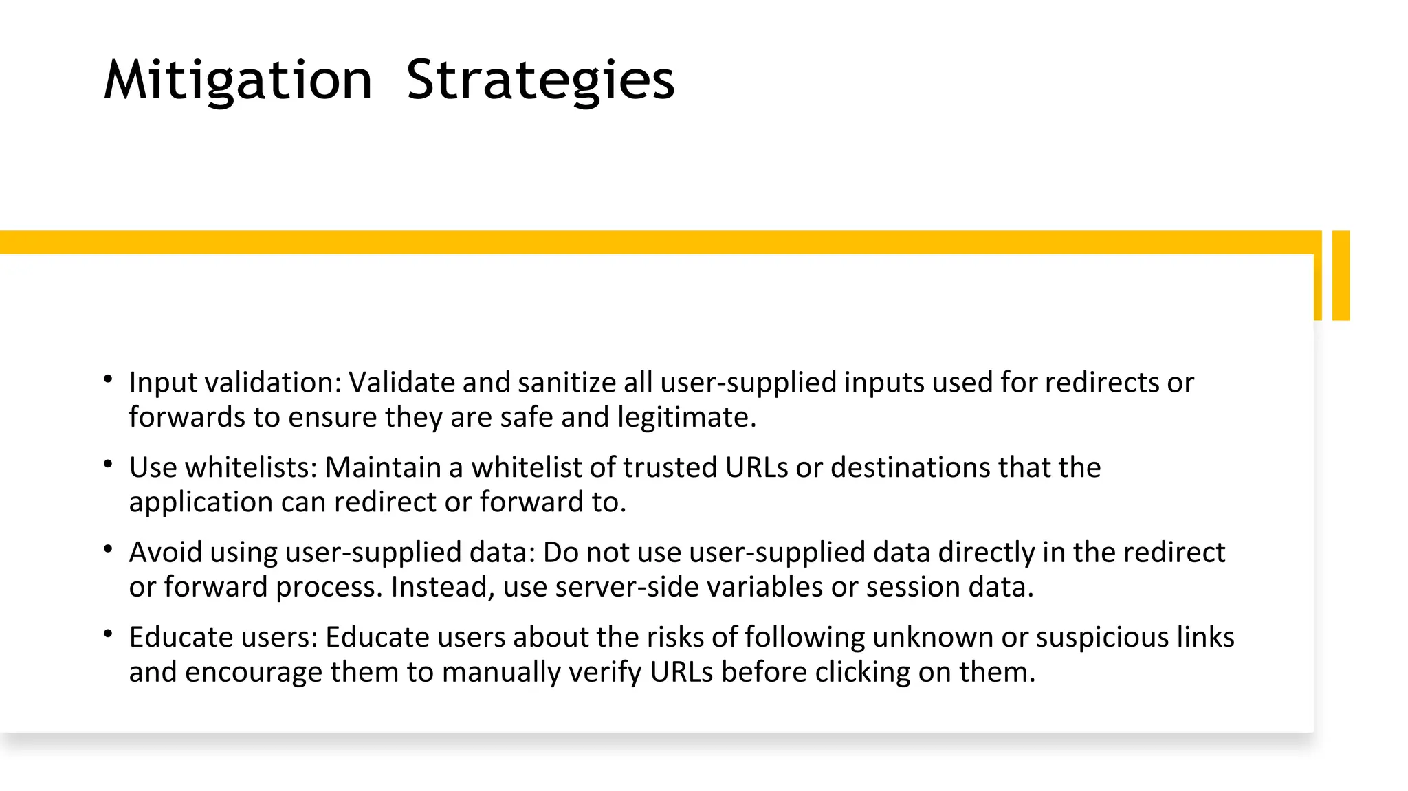 Mitigation Strategies
• Input validation: Validate and sanitize all user-supplied inputs used for redirects or
forwards to ensure they are safe and legitimate.
• Use whitelists: Maintain a whitelist of trusted URLs or destinations that the
application can redirect or forward to.
• Avoid using user-supplied data: Do not use user-supplied data directly in the redirect
or forward process. Instead, use server-side variables or session data.
• Educate users: Educate users about the risks of following unknown or suspicious links
and encourage them to manually verify URLs before clicking on them.
 