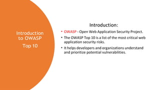 Introduction
to OWASP
Top 10
Introduction:
• OWASP - Open Web Application Security Project.
• The OWASP Top 10 is a list of the most critical web
application security risks.
• It helps developers and organizations understand
and prioritize potential vulnerabilities.
 
