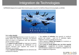 Intégration de Technologies
SUPRALOG dispose d’un savoir-faire reconnu pour assumer la maîtrise d’œuvre de vos projets, au forfait.




   Notre valeur ajoutée :
   • Une entité spécifique destinée à traiter les projets au   • Nos process et méthodes pour garantir la meilleure
   forfait dotée d’un Directeur Technique, de plusieurs        gestion des projets : cycle en V, méthodes Agiles,
   Chefs de projet et d’Ingénieurs avec des références         intégration continue, pilotage par les tests.
   grands comptes à l’appui.                                   • Notre capacité à fédérer des équipes et à maintenir un
   • Le support du pôle Conseil qui regroupe les experts       niveau de motivation optimal
   techniques et fonctionnels de SUPRALOG et qui               • Notre prise en charge globale avec une forte capacité
   peuvent intervenir pour apporter leur conseil ou            d’engagement : engagement de résultats, engagement
   débloquer une situation                                     méthodologique, engagement budgétaire, engagement de
   • Notre expertise technologique dans les domaines des       délais, engagement de garantie.
   architectures réparties
 