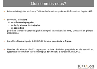 Qui sommes-nous?
•   Editeur de Progiciels en France, Cabinet de Conseil en systèmes d’informations depuis 1997.


•   SUPRALOG intervient
     – en création de progiciels
     – en intégration de technologies
     – en consulting
    pour une clientèle diversifiée: grands comptes internationaux, PME, Ministères et grandes
    associations.


•   Installée à Nova Antipolis, SUPRALOG intervient dans toute la France.


•   Membre du Groupe IDLOG regroupant activité d’édition progicielle et de conseil en
    systèmes d’information représentant plus de 6 millions d'euros de CA en 2011.
 